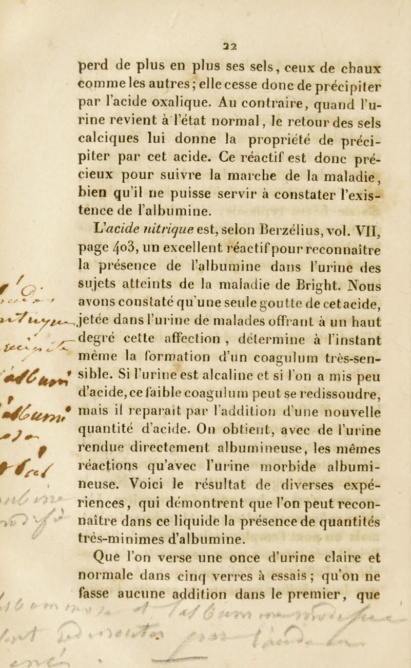 f 'g. > perd de plus en plus ses sels, ceux de chaux comme les autres ; elle cesse donc de précipiter par l’acide oxalique. Au contraire, quand l’u- rine revient à l’état normal, le retour des sels calciques lui donne la propriété de préci- piter par cet acide. Ce réactif est donc pré- cieux pour suivre la marche de la maladie, bien qu’il ne puisse servir à constater l’exis- tence de l’albumine. L'acide nitrique est, selon Berzélius, vol. Vil, page 4o3, un excellent réactif pour reconnaître la présence de l’albumine dans l’urine des sujets atteints de la maladie de Bright. Nous avons constaté quune seule goutte de cetacide, —Jetée dans 1 urine de malades offrant à un haut -y— degré cette affection, détermine à l’instant . même la formation d’un coagulum très-sen- sible. Si l’urine est alcaline et si l’on a mis peu f d’acide, ce faible coagulum peut se redissoudre, n)a*s ^ réparait par l’addition d’une nouvelle quantité d’acide. On obtient, avec de l’urine rendue directement albumineuse, les mêmes réactions qu’avec burine morbide albumi- neuse. Voici le résultat de diverses expé- riences , qui démontrent que l’on peut recon- naître dans ce liquide la présence de quantités très-m i n i m es d’a l b u m i n e. Que l’on verse une once d’urine claire et normale dans cinq verres a essais; qu’on ne fasse aucune addition dans le premier, que f \ / |'V<Î* * tO t* j y 4 'Z