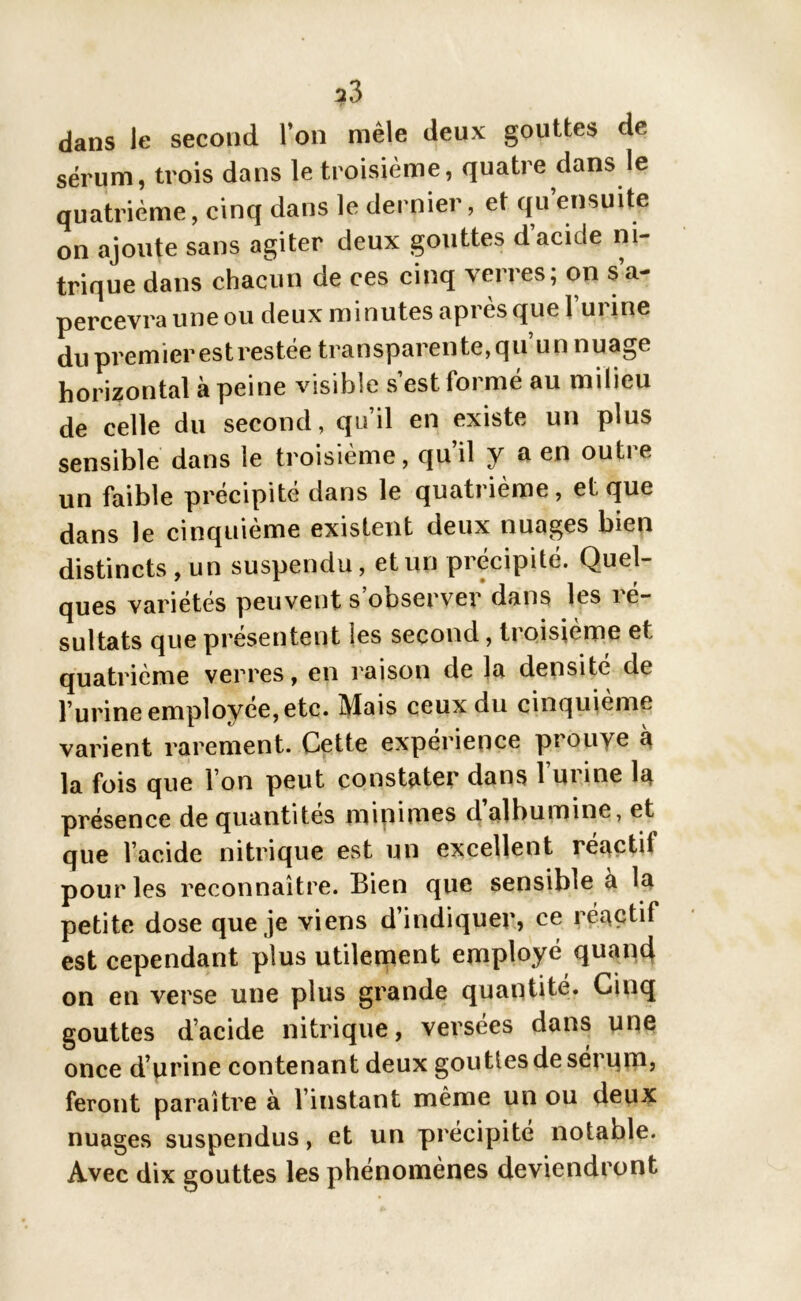 ?3 dans le second l’on mêle deux gouttes de sérum, trois dans le troisième, quatre dans le quatrième, cinq dans le dernier, et qu’ensuite on ajoute sans agiter deux gouttes d’acide ni- trique dans chacun de ces cinq verres; on s’a- percevra une ou deux minutes après que 1 urine du premier est restée transparente,qu’un nuage horizontal à peine visible s’est formé au milieu de celle du second, qu’il en existe un plus sensible dans le troisième, qu’il y a en outre un faible précipité dans le quatrième, et que dans le cinquième existent deux nuages bien distincts , un suspendu, et un précipité. Quel- ques variétés peuvent s’observer dans les ré- sultats que présentent les second, troisième et, quatrième verres, en raison de la densité de l’urine employée, etc. Mais ceux du cinquième varient rarement. Cette expérience pi ouve à la fois que l’on peut constater dans l’urine la présence de quantités minimes d albumine, et que l’acide nitrique est un excellent réactit pour les reconnaître. Bien que sensible à la petite dose que je viens d’indiquer, ce réactif est cependant plus utilement employé quand on en verse une plus grande quantité. Cinq gouttes d’acide nitrique, versées dans une once d’urine contenant deux gouttes de sérum, feront paraître à l’instant même un ou deux nuages suspendus, et un précipité notable. Avec dix gouttes les phénomènes deviendront