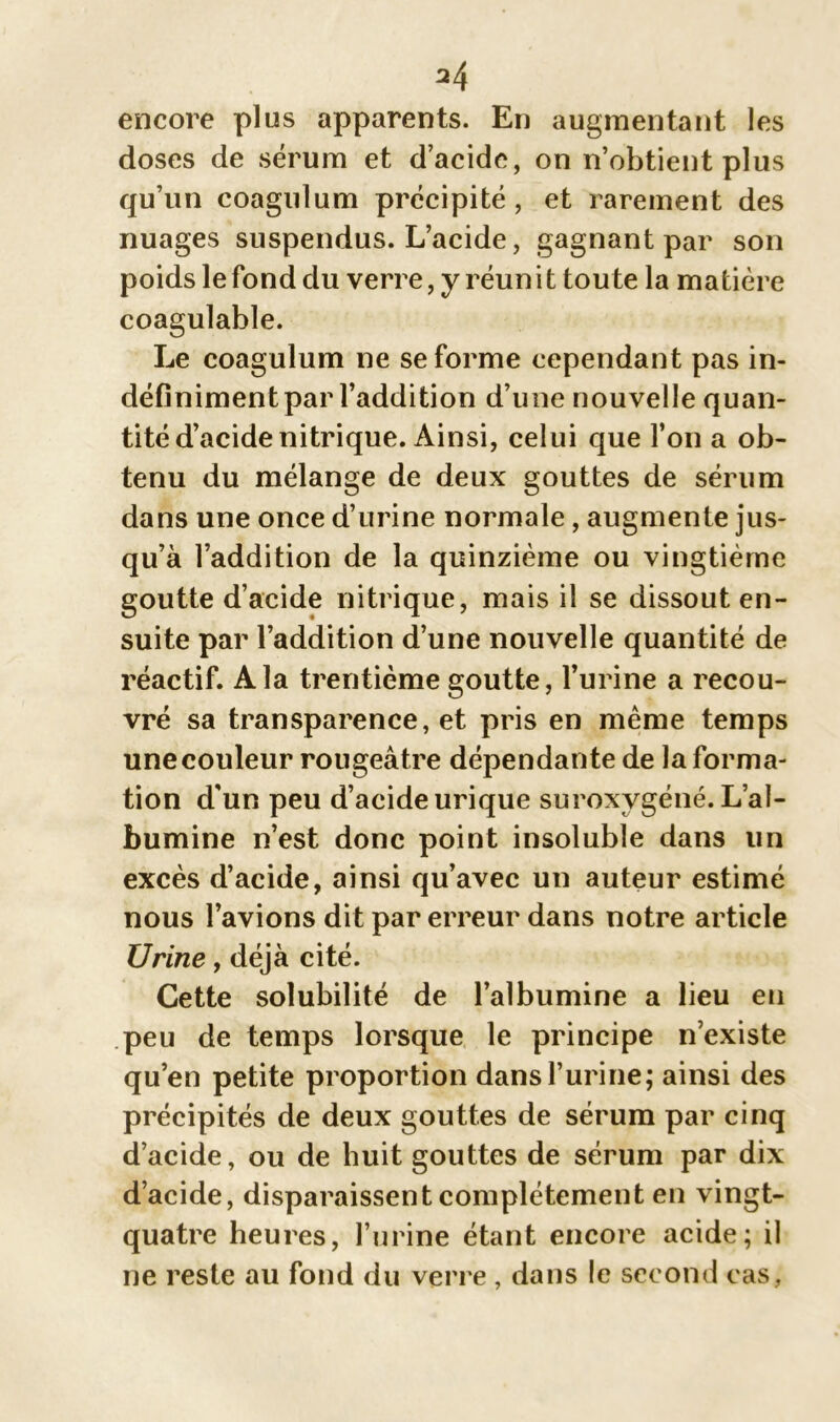 *4 encore plus apparents. En augmentant les doses de sérum et d’acide, on n’obtient plus qu’un coagulum précipité , et rarement des nuages suspendus. L’acide, gagnant par son poids le fond du verre, y réunit toute la matière coagulable. Le coagulum ne se forme cependant pas in- définiment par l’addition d’une nouvelle quan- tité d’acide nitrique. Ainsi, celui que l’on a ob- tenu du mélange de deux gouttes de sérum dans une once d’urine normale , augmente jus- qu’à l’addition de la quinzième ou vingtième goutte d’acide nitrique, mais il se dissout en- suite par l’addition d’une nouvelle quantité de réactif. A la trentième goutte, l’urine a recou- vré sa transparence, et pris en même temps une couleur rougeâtre dépendante de la forma- tion d'un peu d’acide urique suroxygéné. L’al- bumine n’est donc point insoluble dans un excès d’acide, ainsi qu’avec un auteur estimé nous l’avions dit par erreur dans notre article Urine, déjà cité. Cette solubilité de l’albumine a lieu en peu de temps lorsque le principe n’existe qu’en petite proportion dans l’urine; ainsi des précipités de deux gouttes de sérum par cinq d’acide, ou de huit gouttes de sérum par dix d’acide, disparaissent complètement en vingt- quatre heures, l’urine étant encore acide; il ne reste au fond du verre , dans le second cas,