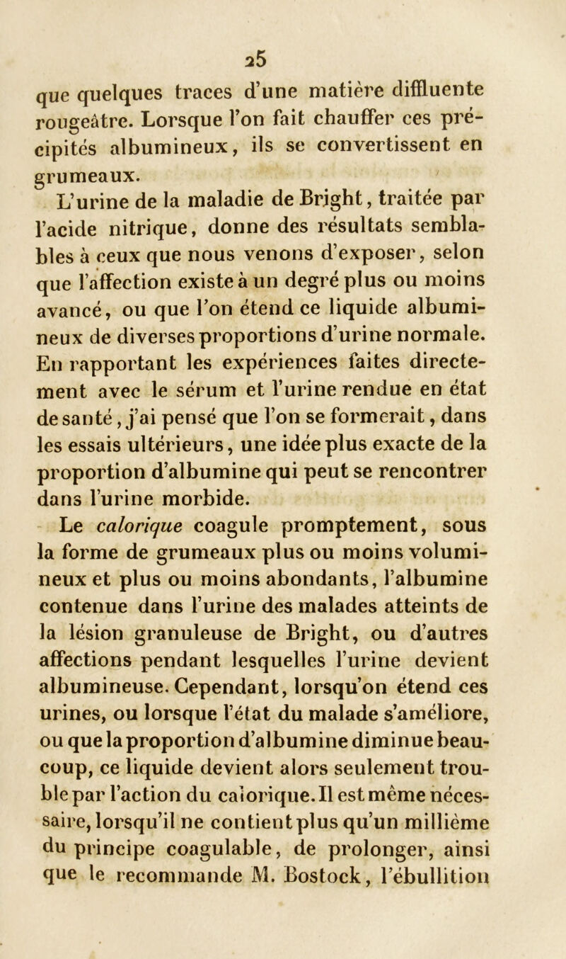 que quelques traces d’une matière cliffluente rougeâtre. Lorsque l’on fait chauffer ces pré- cipités albumineux, ils se convertissent en grumeaux. L’urine de la maladie de Brjght, traitée par l’acide nitrique, donne des résultats sembla- bles à ceux que nous venons d’exposer, selon que l’affection existe à un degré plus ou moins avancé, ou que l’on étend ce liquide albumi- neux de diverses proportions d’urine normale. En rapportant les expériences faites directe- ment avec le sérum et l’urine rendue en état de santé, j’ai pensé que l’on se formerait, dans les essais ultérieurs, une idée plus exacte de la proportion d’albumine qui peut se rencontrer dans l’urine morbide. Le calorique coagule promptement, sous la forme de grumeaux plus ou moins volumi- neux et plus ou moins abondants, l’albumine contenue dans l’urine des malades atteints de la lésion granuleuse de Bright, ou d’autres affections pendant lesquelles l’urine devient albumineuse. Cependant, lorsqu’on étend ces urines, ou lorsque l’état du malade s’améliore, ou que la proportion d’albumine diminue beau- coup, ce liquide devient alors seulement trou- ble par l’action du calorique. Il est même néces- saire, lorsqu’il ne contient plus qu’un millième du principe coagulable, de prolonger, ainsi que le recommande M. Bostock, l’ébullition