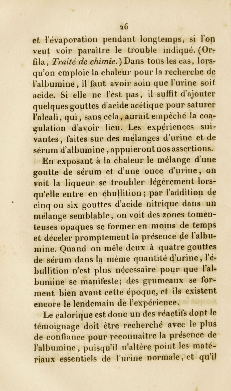 i6 et 1 évaporation pendant longtemps, si Ton veut voir paraître le trouble indiqué. (Or- fila, Traité de chimie.) Dans tous les cas, lors- qu’on emploie la chaleur pour la recherche de l’albumine, il faut avoir soin que l’urine soit acide. Si elle ne l’est pas, il suffit d’ajouter quelques gouttes d’acide acétique pour saturer l’alcali, qui, sans cela, aurait empêché la coa- gulation d’avoir lieu. Les expériences sui- vantes, faites sur des mélanges d’urine et de sérum d’albumine, appuieront nos assertions. En exposant à la chaleur le mélange d une goutte de sérum et d’une once d’urine, on voit la liqueur se troubler légèrement lors- qu’elle entre en ébullition ; par l’addition de cinq ou six gouttes d’acide nitrique dans un mélange semblable, on voit des zones tomen- teuses opaques se former en moins de temps et déceler promptement la présence de 1 albu- mine. Quand on mêle deux à quatre gouttes de sérum dans la même quantité d urine , 1 é- bullition n’est plus nécessaire pour que l’al- bumine se manifeste; des grumeaux se for- ment bien avant cette époque, et ils existent encore le lendemain de l’expérience. Le calorique est donc un des réactifs dont le témoignage doit être recherché avec le plus de confiance pour reconnaître la présence de l’albumine, puisqu’il n’altère point les maté- riaux essentiels de l’urine normale, et qu il