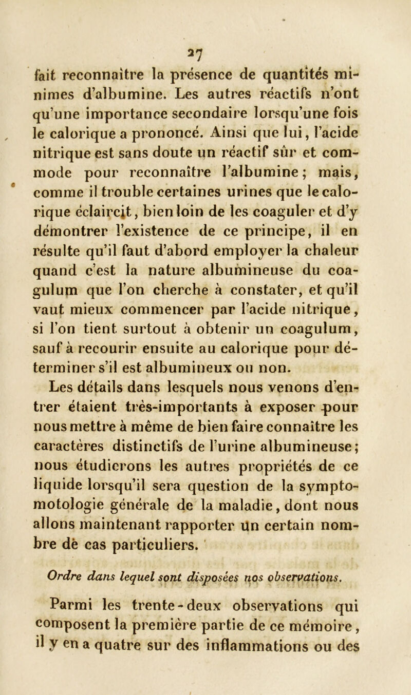 fait reconnaître la présence de quantités mi- nimes d’albumine. Les autres réactifs n’ont qu’une importance secondaire lorsqu’une fois le calorique a prononcé. Ainsi que lui, l’acide nitrique est sans doute un réactif sûr et com- mode pour reconnaître l'albumine; mais, comme il trouble certaines urines que le calo- rique éclaircit, bien loin de les coaguler et d’y démontrer l’existence de ce principe, il en résulte qu’il faut d’abord employer la chaleur quand c’est la nature albumineuse du coa- gulum que l’on cherche à constater, et qu’il vaut mieux commencer par l’acide nitrique, si l’on tient surtout à obtenir un coagulum, sauf à recourir ensuite au calorique pour dé- terminer s’il est albumineux ou non. Les détails dans lesquels nous venons d’en- trer étaient très-importants à exposer pour nous mettre à même de bien faire connaître les caractères distinctifs de l’urine albumineuse; nous étudierons les autres propriétés de ce liquide lorsqu’il sera question de la sympto- motologie générale de la maladie, dont nous allons maintenant rapporter Un certain nom- bre dè cas particuliers. Ordre dans lequel sont disposées nos observations. Parmi les trente-deux observations qui composent la première partie de ce mémoire, il y en a quatre sur des inflammations ou des