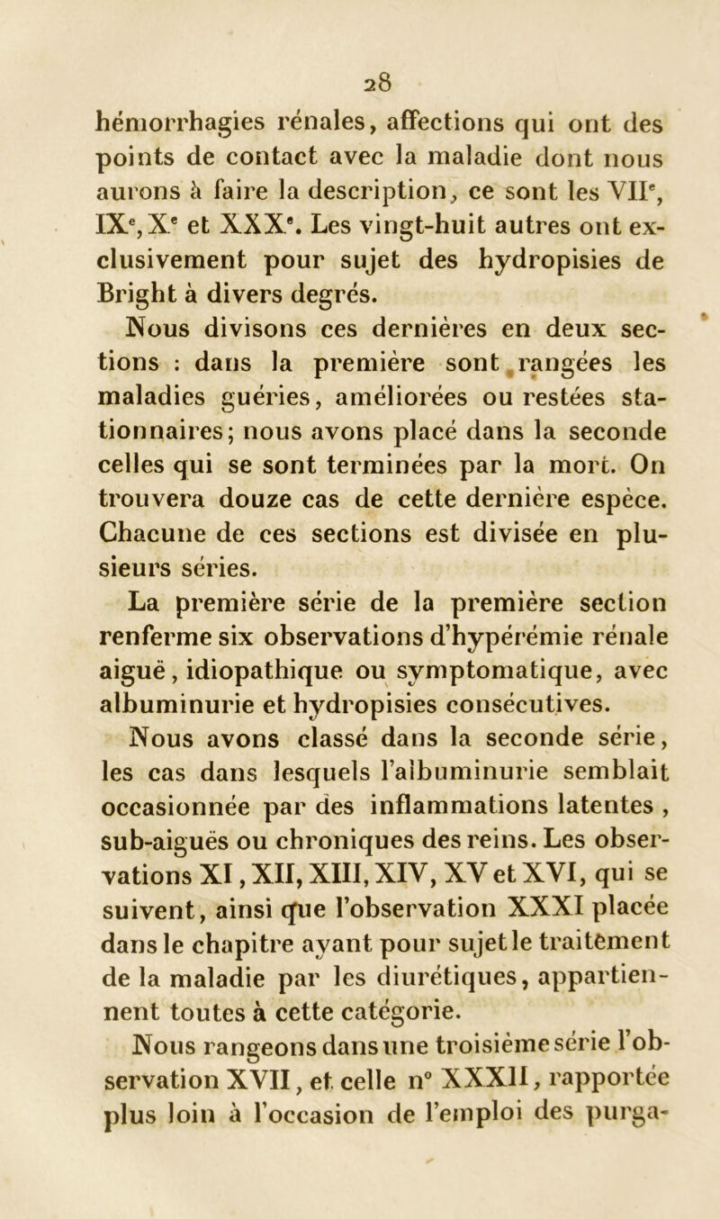 hémorrhagies rénales, affections qui ont des points de contact avec la maladie dont nous aurons à faire la description, ce sont les VIIe, IXe, Xe et XXXe. Les vingt-huit autres ont ex- clusivement pour sujet des hydropisies de Bright à divers degrés. Nous divisons ces dernières en deux sec- tions : dans la première sont rangées les maladies guéries, améliorées ou restées sta- tionnaires; nous avons placé dans la seconde celles qui se sont terminées par la mort. On trouvera douze cas de cette dernière espèce. Chacune de ces sections est divisée en plu- sieurs séries. La première série de la première section renferme six observations d’hypérémie rénale aigué, idiopathique ou symptomatique, avec albuminurie et hydropisies consécutives. Nous avons classé dans la seconde série, les cas dans lesquels l’albuminurie semblait occasionnée par des inflammations latentes , sub-aigués ou chroniques des reins. Les obser- vations XI,XII,XIII,XIV, XVetXVI, qui se suivent, ainsi que l’observation XXXI placée dans le chapitre ayant pour sujetle traitement de la maladie par les diurétiques, appartien- nent toutes à cette catégorie. Nous rangeons dans une troisième série l’ob- servation XVII, et celle n° XXXII, rapportée plus loin à l’occasion de l’emploi des purga-