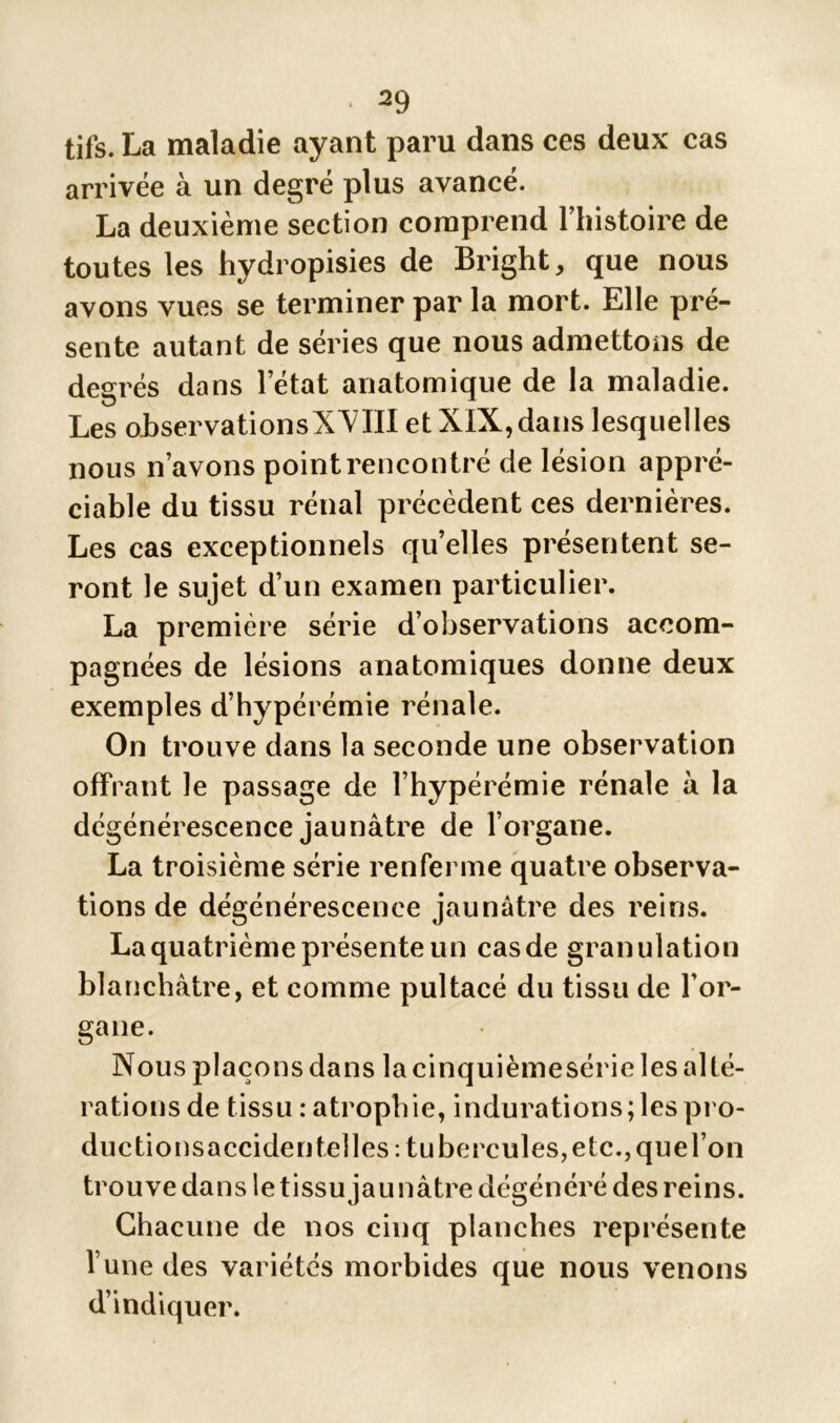 tifs. La maladie ayant paru dans ces deux cas arrivée à un degré plus avancé. La deuxième section comprend l’histoire de toutes les hydropisies de Bright, que nous avons vues se terminer par la mort. Elle pré- sente autant de séries que nous admettons de degrés dans l’état anatomique de la maladie. Les observationsXXIII et XIX, dans lesquelles nous n’avons point rencontré de lésion appré- ciable du tissu rénal précèdent ces dernières. Les cas exceptionnels quelles présentent se- ront le sujet d’un examen particulier. La première série d’observations accom- pagnées de lésions anatomiques donne deux exemples d’hypérémie rénale. On trouve dans la seconde une observation offrant le passage de l’hypérémie rénale à la dégénérescence jaunâtre de l’organe. La troisième série renferme quatre observa- tions de dégénérescence jaunâtre des reins. La quatrième présente un cas de granulation blanchâtre, et comme pultacé du tissu de l’or- gane. Nous plaçons dans la cinquièmesérie les alté- rations de tissu : atrophie, indurations ; les pro- duc tionsacciden telles: tu hercules, etc., que l’on trouve dans le tissu jaunâtre dégénéré des reins. Chacune de nos cinq planches représente l une des variétés morbides que nous venons d’indiquer.