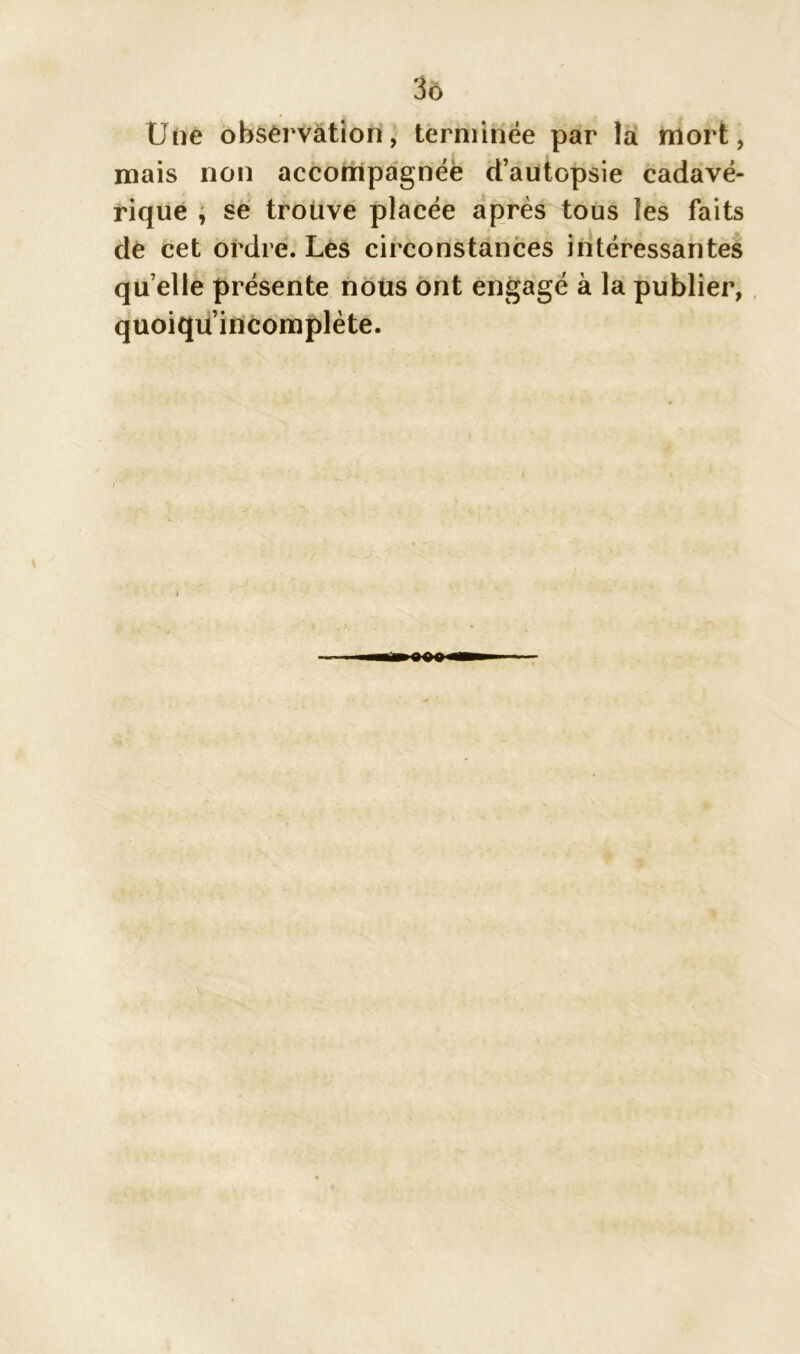 3ô Une observation, terminée par la mort, mais non accompagnée d’autopsie cadavé- rique , se trouve placée après tous les faits de cet ordre. Les circonstances intéressantes qu elle présente nous ont engagé à la publier, quoiquincomplète.