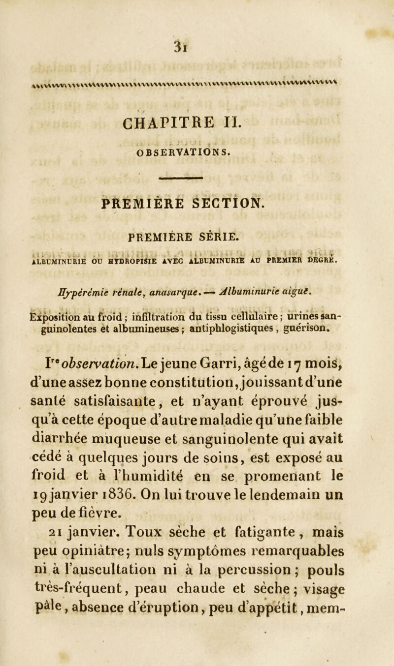 \\jv\ww\a v\\Wviuuuvm\»\vvvvm tvw \ \ iwvvuvi» vwvwvvvwWvvw iv\ CHAPITRE II. OBSERVATIONS. PREMIÈRE SECTION. PREMIÈRE SÉRIE. ALBUMINURIE OU HYDROPISIE AVEC ALBUMINURIE ! >:v V AU PREMIER DEGRE. Hyperémie rénale> anasarque. — Albuminurie aigue. Exposition au froid ; infiltration du tissu cellulaire ; urines san- guinolentes et albumineuses ; antiphlogistiques, guérison. V* observât ion.Le ]exiv\e Garri,àgéde 17 mois, d’une assez bonne constitution, jouissantd’une santé satisfaisante, et n’ayant éprouvé jus- qu’à cette époque d’autre maladie qu’une faible diarrhée muqueuse et sanguinolente qui avait cédé à quelques jours de soins, est exposé au froid et à l’humidité en se promenant le 19 janvier 1836. On lui trouve le lendemain un peu de fièvre. 21 janvier. Toux sèche et fatigante, mais peu opiniâtre; nuis symptômes remarquables ni à l’auscultation ni à la percussion; pouls très-fréquent, peau chaude et sèche; visage pâle, absence d’éruption, peu d’appétit, mem-