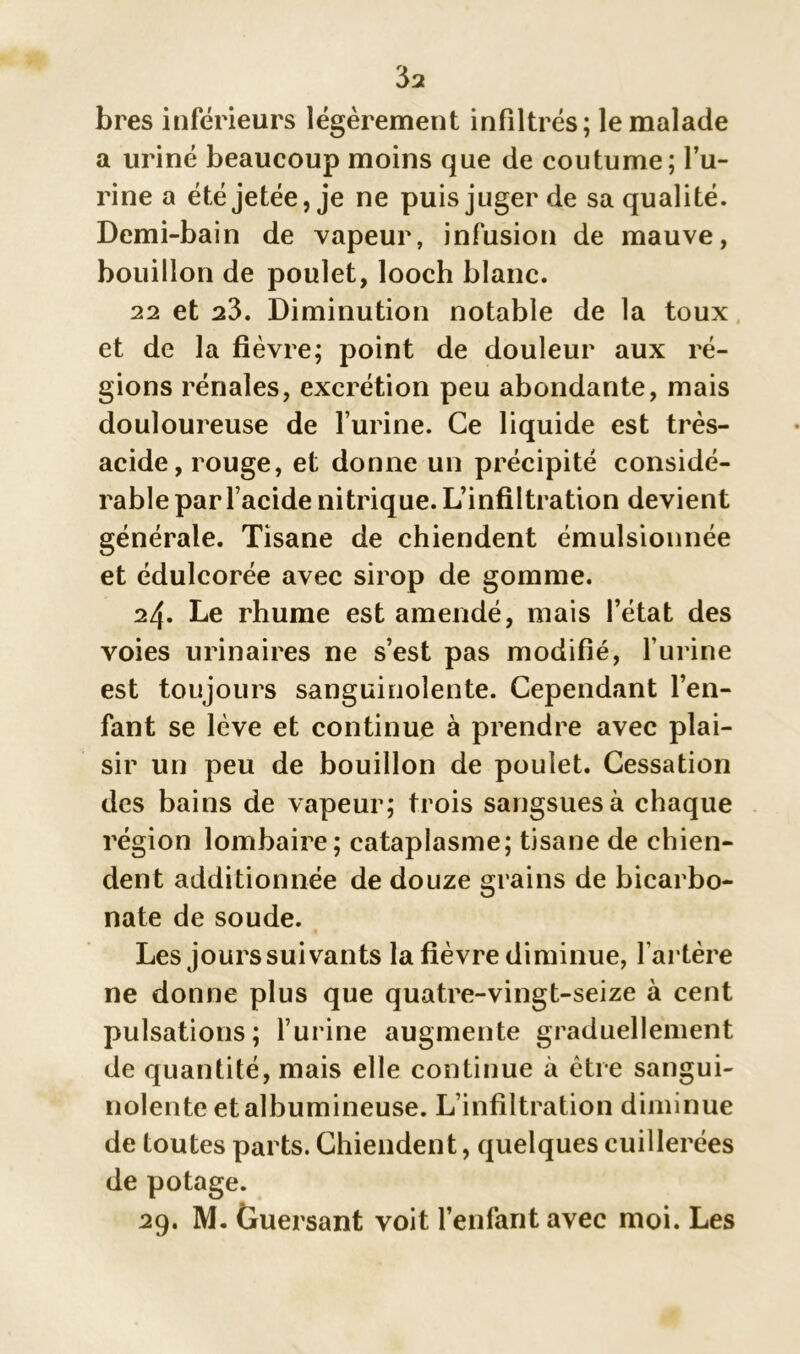 bres inférieurs légèrement infiltrés; le malade a uriné beaucoup moins que de coutume; l’u- rine a été jetée, je ne puis juger de sa qualité. Demi-bain de vapeur, infusion de mauve, bouillon de poulet, looch blanc. 22 et 23. Diminution notable de la toux et de la fièvre; point de douleur aux ré- gions rénales, excrétion peu abondante, mais douloureuse de l’urine. Ce liquide est très- acide, rouge, et donne un précipité considé- rable par l’acide nitrique.L’infiltration devient générale. Tisane de chiendent émulsionnée et édulcorée avec sirop de gomme. 24. Le rhume est amendé, mais l’état des voies urinaires ne s’est pas modifié, l’urine est toujours sanguinolente. Cependant l’en- fant se lève et continue à prendre avec plai- sir un peu de bouillon de poulet. Cessation des bains de vapeur; trois sangsues à chaque région lombaire; cataplasme; tisane de chien- dent additionnée de douze grains de bicarbo- nate de soude. Les jours suivants la fièvre diminue, l’artère ne donne plus que quatre-vingt-seize à cent pulsations; l’urine augmente graduellement de quantité, mais elle continue à être sangui- nolente etalbumineuse. L’infiltration diminue de toutes parts. Chiendent, quelques cuillerées de potage. 29. M. Guersant voit l’enfant avec moi. Les