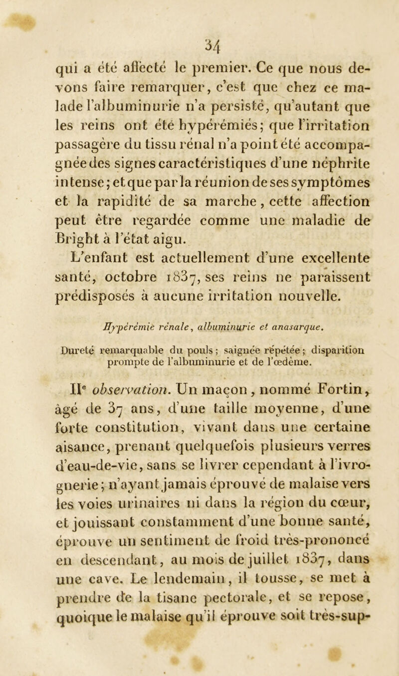 qui a été afiëcté le premier. Ce que nous de- vons faire remarquer, c’est que chez ce ma- lade l’albuminurie n’a persisté, qu’autant que les reins ont été hypérémiés; que l’irritation passagère du tissu rénal n’a point été accompa- gnée des signes caractéristiques d’une néphrite intense ; et que parla réunion de ses symptômes et la rapidité de sa marche , cette affection peut être regardée comme une maladie de Bright à l’état aigu. L’enfant est actuellement d’une excellente santé, octobre 1837, ses reins ne paraissent prédisposés à aucune irritation nouvelle. Hyperémie rénale, albuminurie et anasarque. Dureté remarquable du pouls ; saignée répétée ; disparition prompte de l’albuminurie et de l’œdème. IIe observation. Un maçon , nommé Fortin, âgé de 37 ans, d’une taille moyenne, d’une forte constitution, vivant dans une certaine aisance, prenant quelquefois plusieurs verres d’eau-de-vie, sans se livrer cependant à l’ivro- gnerie; n’ayant jamais éprouvé de malaise vers les voies urinaires ni dans la région du cœur, et jouissant constamment d’une bonne santé, éprouve un sentiment de froid très-prononcé en descendant, au mois de juillet 1837, dans une cave. Le lendemain, il tousse, se met à prendre de la tisane pectorale, et se repose, quoique le malaise qu i! éprouve soit très-su p-