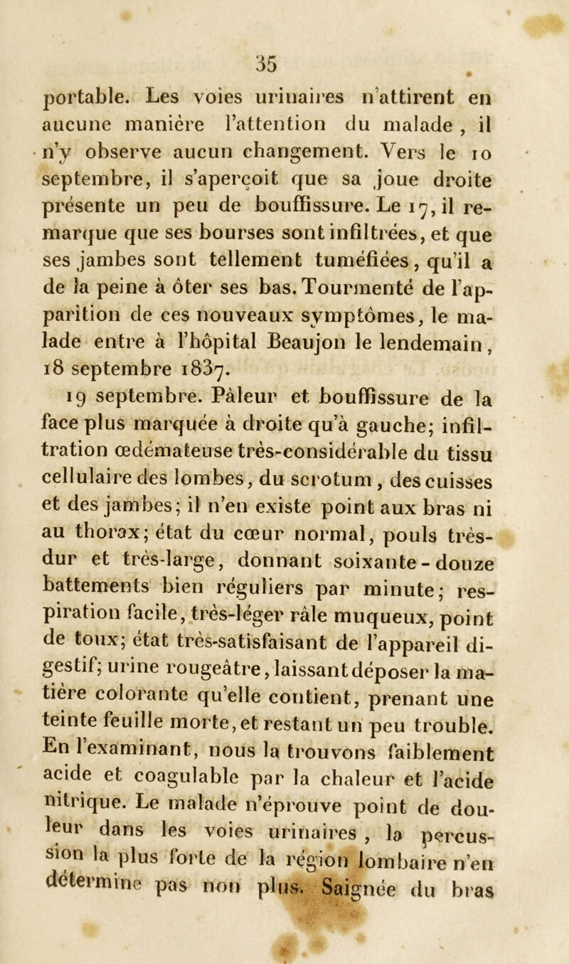 portable. Les voies urinaires n’attirent en aucune manière l’attention du malade , il n’y observe aucun changement. Vers le io septembre, il s’aperçoit que sa joue droite présente un peu de bouffissure. Le 17, il re- marque que ses bourses sont infiltrées, et que ses jambes sont tellement tuméfiées, qu’il a de la peine à ôter ses bas. Tourmenté de l’ap- parition de ces nouveaux symptômes, le ma- lade entre à l’hôpital Beaujon le lendemain, 18 septembre 1837. 19 septembre. Pâleur et bouffissure de la face plus marquée à droite qu’à gauche; infil- tration œdémateuse très-considérable du tissu cellulaire des lombes, du scrotum, des cuisses et des jambes; il n’en existe point aux bras ni au thorax; état du cœur normal, pouls très- dur et très-large, donnant soixante-douze battements bien réguliers par minute; res- piration facile, très-léger râle muqueux, point de toux; état très-satisfaisant de l’appareil di- gestif; urine rougeâtre, laissant déposer la ma- tière colorante quelle contient, prenant une teinte feuille morte, et restant un peu trouble. En 1 examinant, nous la trouvons faiblement acide et coagulable par la chaleur et l’acide nitrique. Le malade n’éprouve point de dou- leur dans les voies urinaires , la percus- sion la plus forte de la région lombaire n’en détermine pas non plus. Saignée du bras