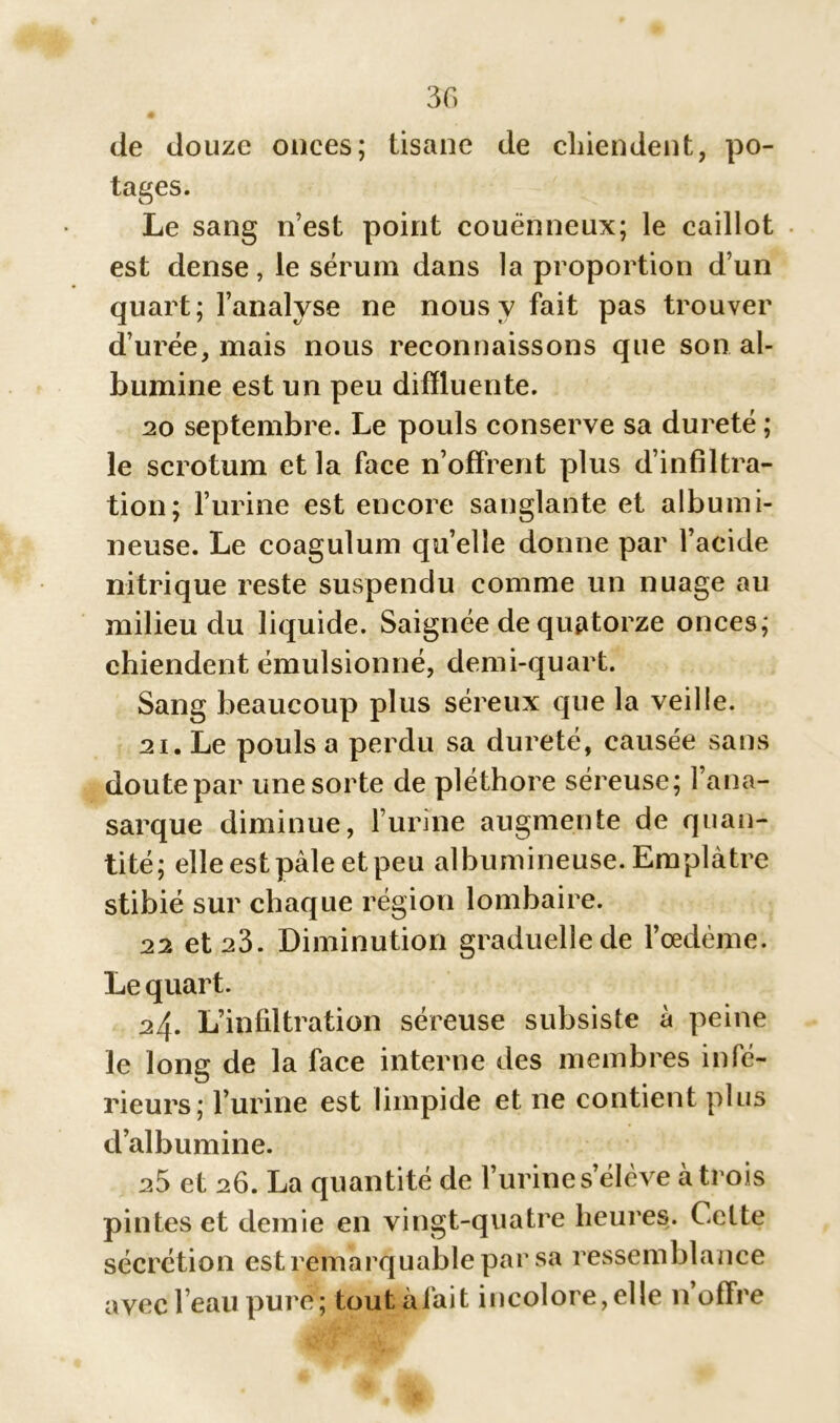 de douze onces; tisane de chiendent, po- tages. Le sang n’est point couènneux; le caillot est dense, le sérum dans la proportion d’un quart; l’analyse ne nous y fait pas trouver d’urée, mais nous reconnaissons que son al- bumine est un peu difïluente. 20 septembre. Le pouls conserve sa dureté ; le scrotum et la face n’offrent plus d’infiltra- tion; l’urine est encore sanglante et albumi- neuse. Le coagulum quelle donne par l’acide nitrique reste suspendu comme un nuage au milieu du liquide. Saignée de quatorze onces; chiendent émulsionné, demi-quart. Sang beaucoup plus séreux que la veille. 21. Le pouls a perdu sa dureté, causée sans doute par une sorte de pléthore séreuse; l’ana- sarque diminue, l’urine augmente de quan- tité; elle est pâle et peu albumineuse. Emplâtre stibié sur chaque région lombaire. 22 et 23. Diminution graduelle de l’oedème. Le quart. 24. L’infiltration séreuse subsiste à peine le long de la face interne des membres infé- rieurs; l’urine est limpide et ne contient plus d’albumine. 25 et 26. La quantité de l’urine s’élève à trois pintes et demie en vingt-quatre heures. Celte sécrétion est remarquable par sa ressemblance avec l’eau pure; tout à lait incolore,elle n offre