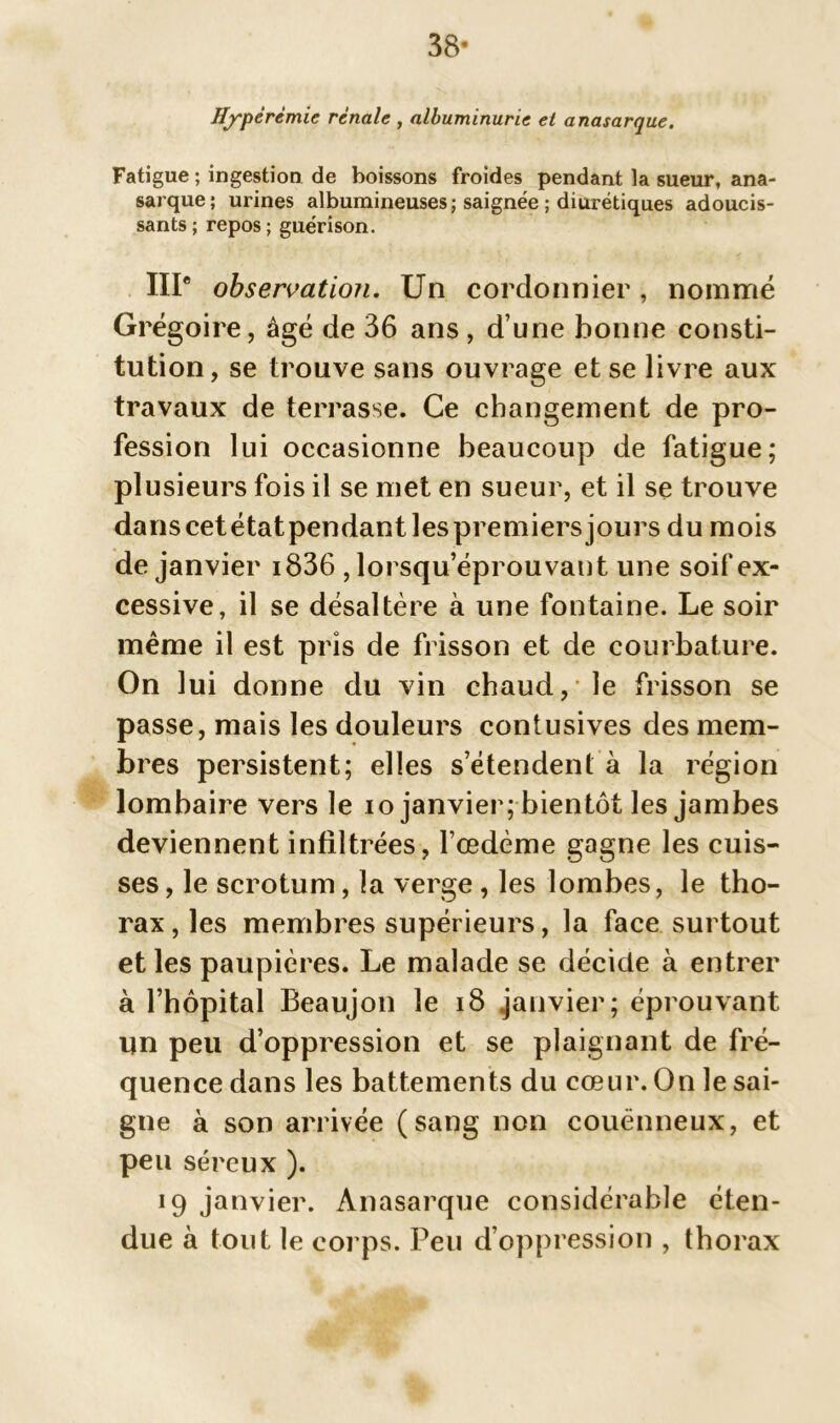 38- Hyperémie rénale , albuminurie et anasarque. Fatigue ; ingestion de boissons froides pendant la sueur, ana- sarque ; urines albumineuses ; saignée ; diurétiques adoucis- sants ; repos ; guérison. IIIe observation. Un cordonnier, nommé Grégoire, âgé de 36 ans, d’une bonne consti- tution, se trouve sans ouvrage et se livre aux travaux de terrasse. Ce changement de pro- fession lui occasionne beaucoup de fatigue; plusieurs fois il se met en sueur, et il se trouve danscetétatpendantlespremiersjours du mois de janvier i836 , lorsqu’éprouvant une soif ex- cessive, il se désaltère à une fontaine. Le soir même il est pris de frisson et de courbature. On lui donne du vin chaud, le frisson se passe, mais les douleurs contusives des mem- bres persistent; elles s’étendent à la région lombaire vers le io janvier; bientôt les jambes deviennent infiltrées, l’œdème gagne les cuis- ses, le scrotum, la verge , les lombes, le tho- rax , les membres supérieurs, la face surtout et les paupières. Le malade se décide à entrer à l’hôpital Beaujon le 18 janvier; éprouvant un peu d’oppression et se plaignant de fré- quence dans les battements du cœur. On le sai- gne à son arrivée (sang non couënneux, et peu séreux ). 19 janvier. Anasarque considérable éten- due à tout le corps. Peu d’oppression , thorax