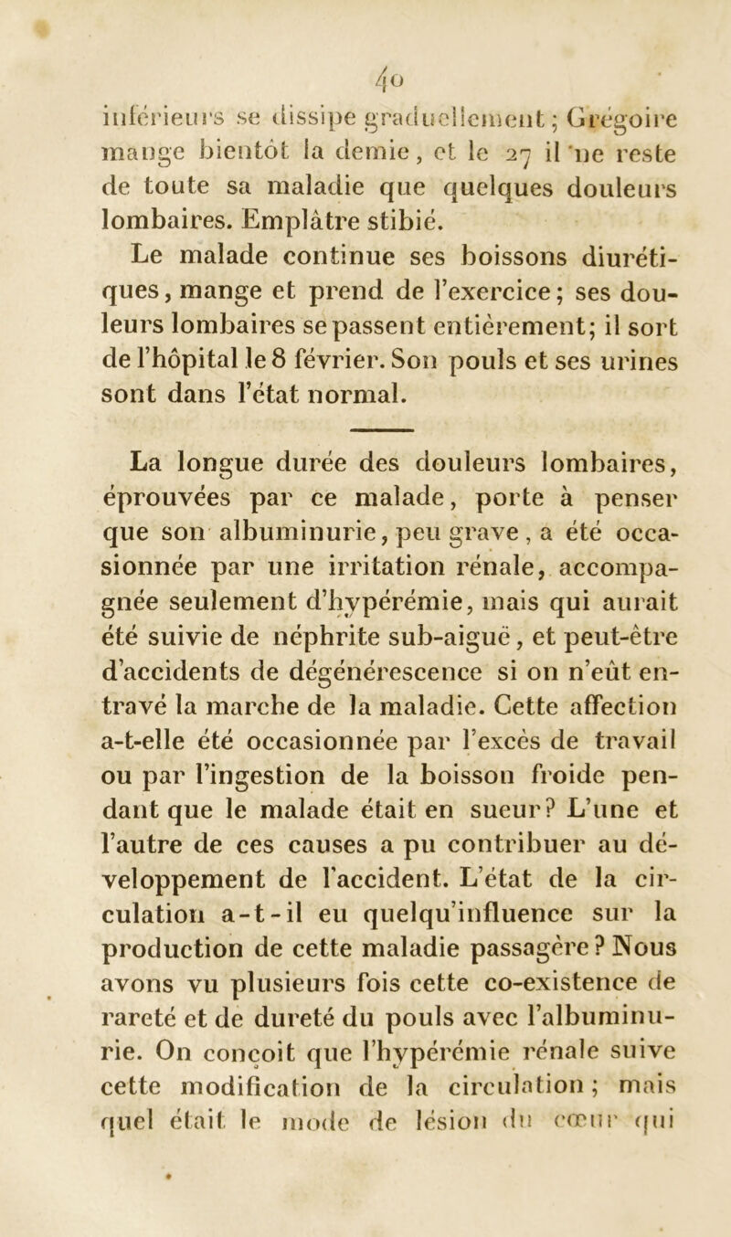 inférieurs se dissipe graduellement; Grégoire mange bientôt la demie, et le 27 il ne reste de toute sa maladie que quelques douleurs lombaires. Emplâtre stibié. Le malade continue ses boissons diuréti- ques, mange et prend de l’exercice; ses dou- leurs lombaires se passent entièrement; il sort de l’hôpital le 8 février. Son pouls et ses urines sont dans l’état normal. La longue durée des douleurs lombaires, éprouvées par ce malade, porte à penser que son albuminurie, peu grave , a été occa- sionnée par une irritation rénale, accompa- gnée seulement d’hypérémie, mais qui aurait été suivie de néphrite sub-aiguë, et peut-être d’accidents de dégénérescence si on n’eût en- travé la marche de la maladie. Cette affection a-t-elle été occasionnée par l’excès de travail ou par l’ingestion de la boisson froide pen- dant que le malade était en sueur? L’une et l’autre de ces causes a pu contribuer au dé- veloppement de l’accident. L’état de la cir- culation a-t-il eu quelqu’influence sur la production de cette maladie passagère ? Nous avons vu plusieurs fois cette co-existence de rareté et de dureté du pouls avec l’albuminu- rie. On conçoit que l’hypérémie rénale suive cette modification de la circulation; mais quel était le mode de lésion du cœur (pii