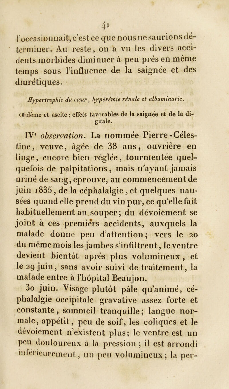 l’occasionnait, c est ce que nous ne saurions dé- terminer. Au reste, on a vu les divers acci- dents morbides diminuer à peu près en même temps sous l’influence de la saignée et des diurétiques. Hypertrophie du cœur, hyperémie rénale et albuminurie. OEdème et ascite ; effets favorables de la saignée et de la di- gitale. IV* observation. La nommée Pierre-Céles- tine, veuve, âgée de 38 ans, ouvrière en linge, encore bien réglée, tourmentée quel- quefois de palpitations, mais n’ayant jamais uriné de sang, éprouve, au commencement de juin 1835, de la céphalalgie, et quelques nau- sées quand elle prend du vin pur, ce quelle fait habituellement au souper; du dévoiement se joint à ces premiers accidents, auxquels la malade donne peu d’attention; vers le 20 du mêmemois les jambes s’infiltrent, le ventre devient bientôt après plus volumineux, et le 29 juin, sans avoir suivi de traitement, la malade entre à l’hôpital Beaujon. 3o juin. Visage plutôt pâle qu’animé, cé- phalalgie occipitale gravative assez forte et constante, sommeil tranquille; langue nor- male, appétit, peu de soif, les coliques et le dévoiement n’existent plus; le ventre est un peu douloureux à la pression ; il est arrondi • A I • inleneuremeut, un peu volumineux; la per-