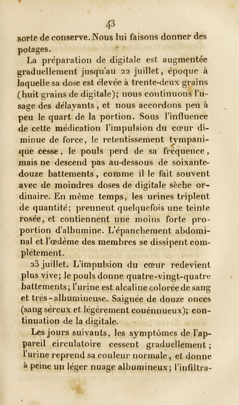 sorte de conserve. Nous lui faisons donner des potages. La préparation de digitale est augmentée graduellement jusqu’au 22 juillet, époque à laquelle sa dose est élevée à trente-deux grains (huit grains de digitale); nous continuons l’u- sage des délayants , et nous accordons peu à peu le quart de la portion. Sous l’influence de cette médication l’impulsion du cœur di- minue de force, le retentissement tympani- que cesse, le pouls perd de sa fréquence, mais ne descend pas au-dessous de soixante- douze battements, comme il le fait souvent avec de moindres doses de digitale sèche or- dinaire. En même temps, les urines triplent de quantité; prennent quelquefois une teinte rosée, et contiennent une moins forte pro- portion d’albumine. L’épanchement abdomi- nal et l’oedème des membres se dissipent com- plètement. 23 juillet. L’impulsion du cœur redevient plus vive; le pouls donne quatre-vingt-quatre battements; l’urine est alcaline colorée de sang et très-albumineuse. Saignée de douze onces (sang séreux et légèrement couënnueux); con- tinuation de la digitale. Les jours suivants, les symptômes de l’ap- pareil circulatoire cessent graduellement ; l’urine reprend sa couleur normale, et donne à peine un léger nuage albumineux; l’infiltra-