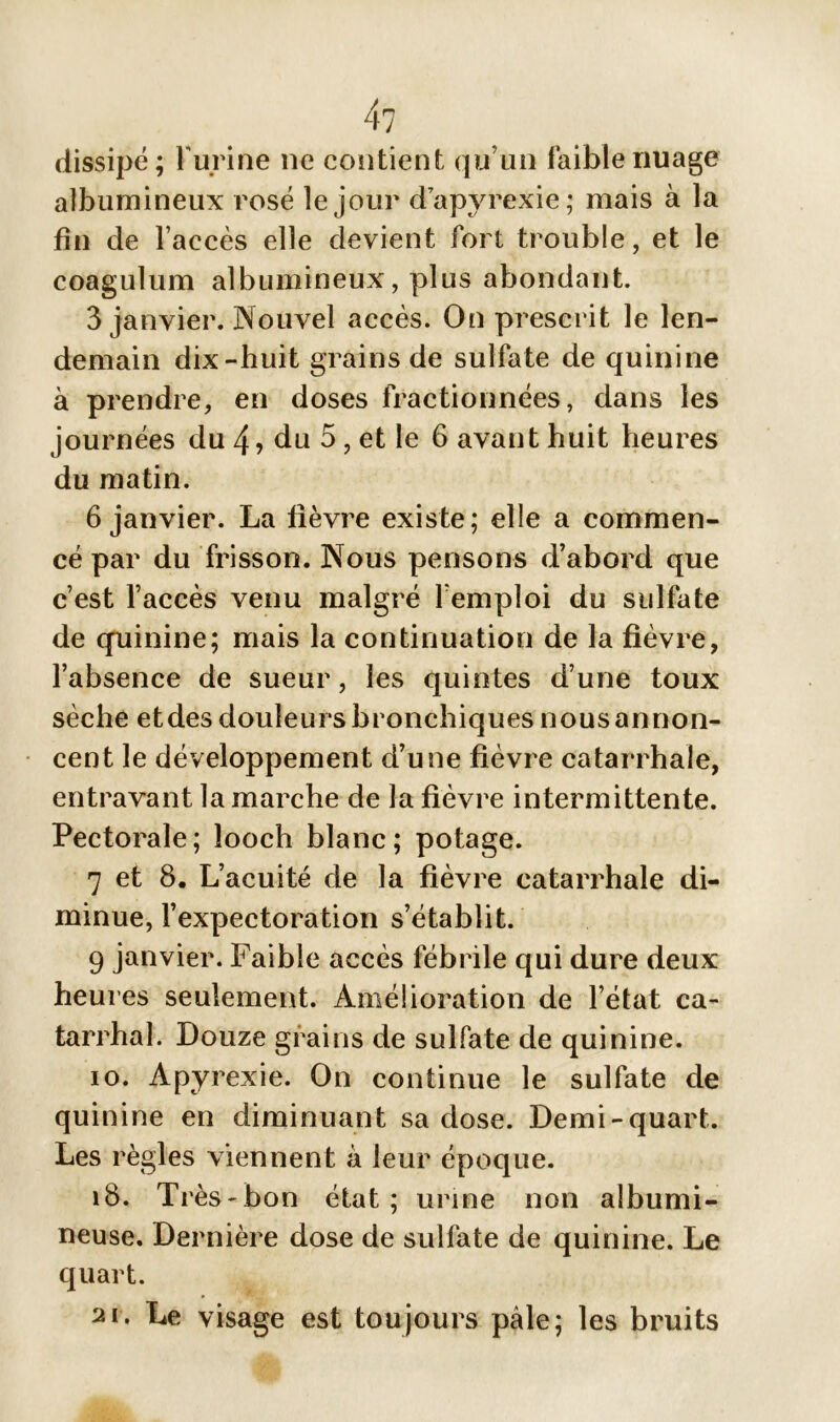 4? dissipé; l'urine ne contient qu’un faible nuage albumineux rosé le jour dapyrexie; mais à la fin de l’accès elle devient fort trouble, et le coagulum albumineux, plus abondant. 3 janvier. Nouvel accès. On prescrit le len- demain dix-huit grains de sulfate de quinine à prendre, en doses fractionnées, dans les journées du 4? du 5, et le 6 avant huit heures du matin. 6 janvier. La fièvre existe; elle a commen- cé par du frisson. Nous pensons d’abord que c’est l’accès venu malgré l’emploi du sulfate de quinine; mais la continuation de la fièvre, l’absence de sueur, les quintes d’une toux sèche et des douleurs bronchiques nous annon- cent le développement d’une fièvre catarrhale, entravant la marche de la fièvre intermittente. Pectorale; îooch blanc; potage. 7 et 8. L’acuité de la fièvre catarrhale di- minue, l’expectoration s’établit. 9 janvier. Faible accès fébrile qui dure deux heures seulement. Amélioration de l’état ca- tarrhal. Douze grains de sulfate de quinine. io. Àpyrexie. On continue le sulfate de quinine en diminuant sa dose. Demi-quart. Les règles viennent à leur époque. 18. Ti ès-bon état; urine non albumi- neuse. Dernière dose de sulfate de quinine. Le quart. ai. Le visage est toujours pâle; les bruits