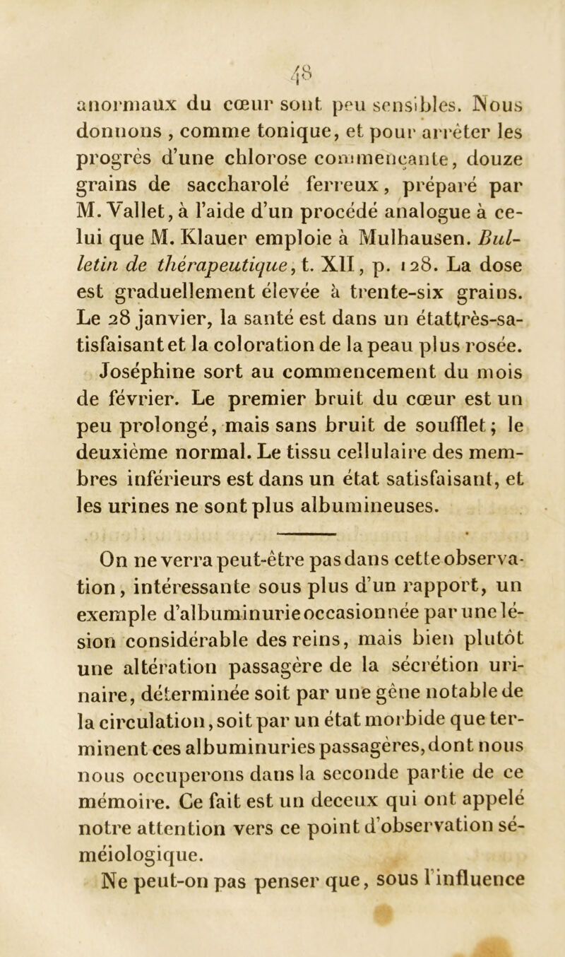 anormaux du cœur sont peu sensibles. INous donnons , comme tonique, et pour arrêter les progrès d’une chlorose commençante, douze grains de saccharolé ferreux, préparé par M. Vallet, à l’aide d’un procédé analogue à ce- lui que M. Klauer emploie à Mulhausen. Bul- letin de thérapeutique, t. XII, p. 128. La dose est graduellement élevée à trente-six grains. Le 28 janvier, la santé est dans un étattrès-sa- tisfaisant et la coloration de la peau plus rosée. Joséphine sort au commencement du mois de février. Le premier bruit du cœur est un peu prolongé, mais sans bruit de soufflet; le deuxième normal. Le tissu cellulaire des mem- bres inférieurs est dans un état satisfaisant, et les urines ne sont plus albumineuses. On ne verra peut-être pas dans cette observa- tion, intéressante sous plus d’un rapport, un exemple d’albuminurie occasionnée par une lé- sion considérable des reins, mais bien plutôt une altération passagère de la sécrétion uri- naire, déterminée soit par une gène notable de la circulation, soit par un état morbide que ter- minent ces albuminuries passagères, dont nous nous occuperons dans la seconde partie de ce mémoire. Ce fait est un deceux qui ont appelé notre attention vers ce point d’observation sé- méiologique. Ne peut-on pas penser que, sous 1 influence