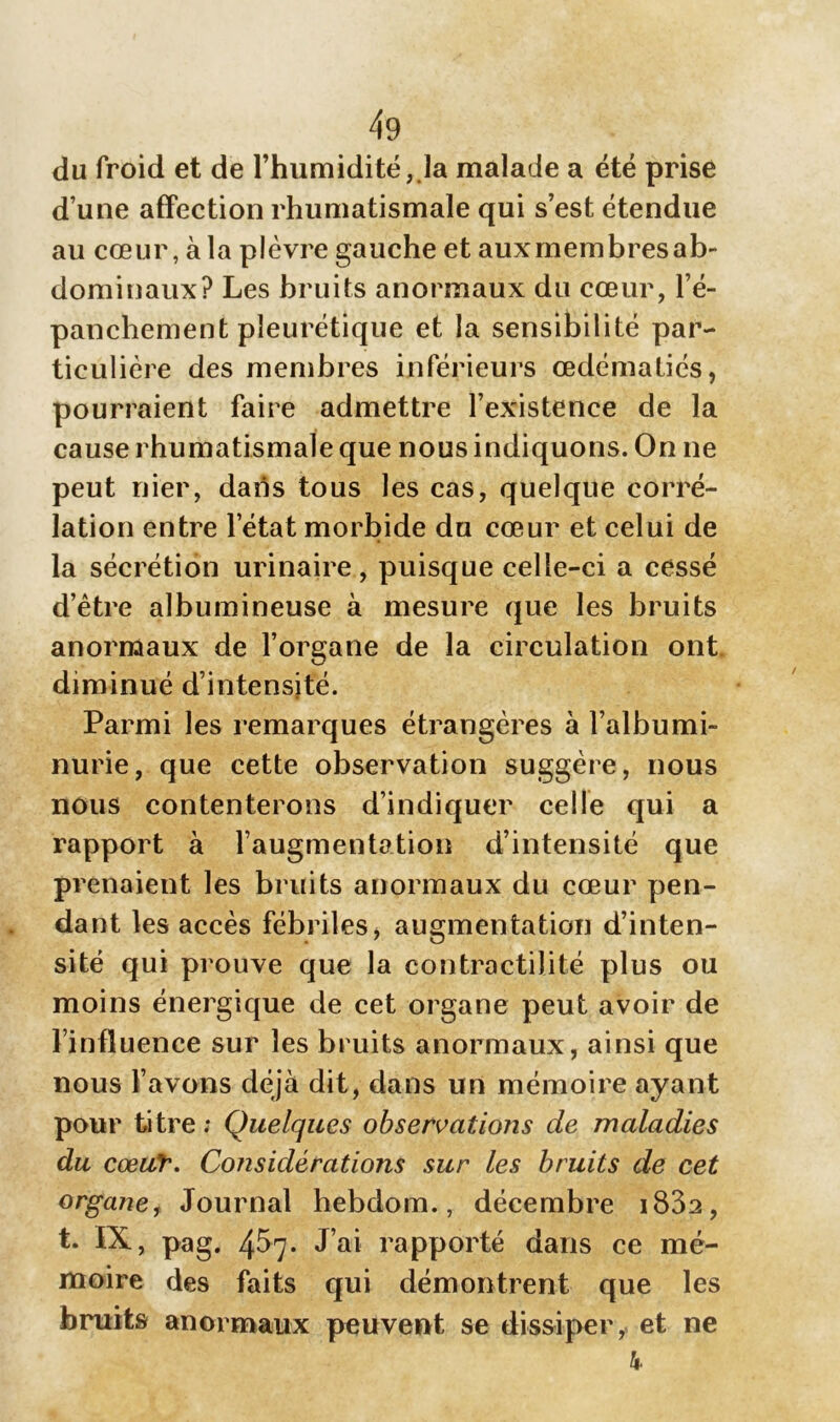 du froid et de l’humidité, la malade a été prise d une affection rhumatismale qui s’est étendue au cœur, à la plèvre gauche et aux membres ab- dominaux? Les bruits anormaux du cœur, l’é- panchement pleurétique et la sensibilité par- ticulière des membres inférieurs œdématiés, pourraient faire admettre l’existence de la cause rhumatismale que nous indiquons. On ne peut nier, dans tous les cas, quelque corré- lation entre l’état morbide du cœur et celui de la sécrétion urinaire, puisque celle-ci a cessé d’être albumineuse à mesure que les bruits anormaux de l’organe de la circulation ont. diminué d’intensité. Parmi les remarques étrangères à l’albumi- nurie, que cette observation suggère, nous nous contenterons d’indiquer celle qui a rapport à l’augmentation d’intensité que prenaient les bruits anormaux du cœur pen- dant les accès fébriles, augmentation d’inten- sité qui prouve que la contractilité plus ou moins énergique de cet organe peut avoir de l’influence sur les bruits anormaux, ainsi que nous l’avons déjà dit, dans un mémoire ayant pour titre; Quelques observations de maladies du cœur. Considérations sur les bruits de cet organe, Journal hebdom., décembre i83a, t. IX, pag. 457. J’ai rapporté dans ce mé- moire des faits qui démontrent que les bruits anormaux peuvent se dissiper, et ne k