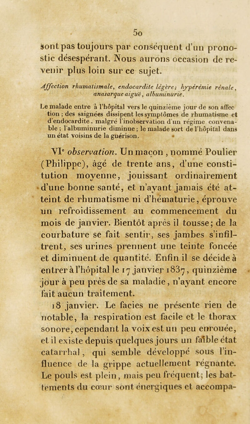 $ont pas toujours par conséquent d’un prono- stic désespérant. Nous aurons occasion de re- venir plus loin sur ce sujet. Affection rhumatismale, endocardite légère ; hyperémie rénale, anasarque aiguë, albuminurie. Le malade entre à l’hôpital vers le quinzième jour de son affec tion ; des saignées dissipent les symptômes de rhumatisme et d’endocardite . malgré l inobservation d’un régime convena- ble ; l’albuminurie diminue ; le malade sort de l’hôpital dans un état voisins de la guérison. VIe observation. Un maçon , nommé Poulier (Philippe), âgé de trente ans, d’une consti- tution moyenne, jouissant ordinairement d’une bonne santé, et n’ayant jamais été at- teint de rhumatisme ni d’hématurie, éprouve un refroidissement au commencement du mois de janvier. Bientôt après il tousse; de la courbature se fait sentir, ses jambes s’infil- trent, ses urines prennent une teinte foncée et diminuent de quantité. Enfin il se décide à entrer à l’hôpital le 17 janvier 1887, quinzième jour à peu près de sa maladie, n’ayant encore fait aucun traitement. 18 janvier. Le faciès ne présente rien de notable, la respiration est facile et le thorax sonore, cependant la voix est un peu enrouée, et il existe depuis quelques jours un faible état catarrhal, qui semble développé sous l’in- fluence de la grippe actuellement régnante. Le pouls est plein, mais peu fréquent; les bat- tements du cœur sont énergiques et accompa-