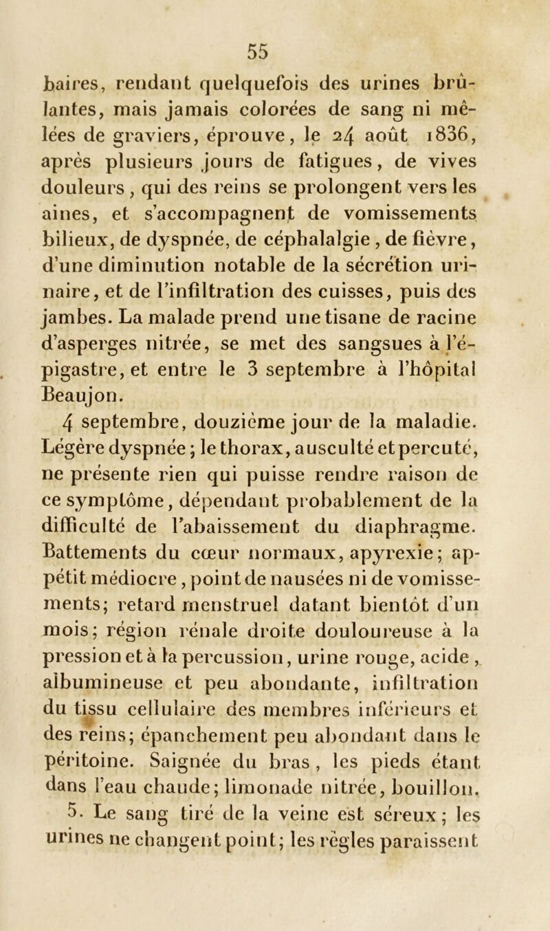 baires, rendant quelquefois des urines brû- lantes, mais jamais colorées de sang ni mê- lées de graviers, éprouve, le 2/j. août i836, après plusieurs jours de fatigues, de vives douleurs , qui des reins se prolongent vers les aines, et s’accompagnent de vomissements bilieux, de dyspnée, de céphalalgie , de fièvre, d’une diminution notable de la sécrétion uri- naire, et de l’infiltration des cuisses, puis des jambes. La malade prend une tisane de racine d’asperges nitrée, se met des sangsues à l’é- pigastre, et entre le 3 septembre à l’hôpital Beaujon. 4 septembre, douzième jour de la maladie. Légère dyspnée; le thorax, ausculté etpercuté, ne présente rien qui puisse rendre raison de ce symptôme, dépendant probablement de la difficulté de rabaissement du diaphragme. Battements du cœur normaux, apyrexie; ap- pétit médiocre, point de nausées ni de vomisse- ments; retard menstruel datant bientôt d’un mois; région rénale droite douloureuse à la pression et à la percussion, urine rouge, acide , albumineuse et peu abondante, infiltration du tissu cellulaire des membres inférieurs et i des reins; épanchement peu abondant dans le péritoine. Saignée du bras , les pieds étant dans l’eau chaude; limonade nitrée, bouillon. 5. Le sang tiré de la veine est séreux; les urines ne changent point; les règles paraissent