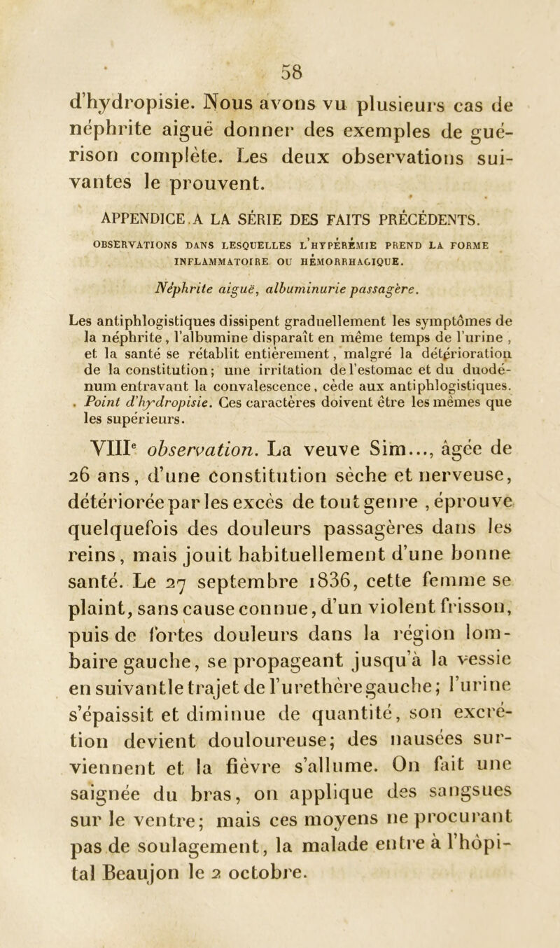 d’hydropisie. Nous avons vu plusieurs cas de néphrite aiguë donner des exemples de gué- rison complète. Les deux observations sui- vantes le prouvent. APPENDICE.A LA SÉRIE DES FAITS PRÉCÉDENTS. OBSERVATIONS DANS LESQUELLES l’hYPÉREMIE PREND LA FORME INFLAMMATOIRE OU HEMORRHAGIQUE. Néphrite aiguë, albuminurie passagère. Les antiphlogistiques dissipent graduellement les symptômes de la néphrite, l’albumine disparaît en même temps de l’urine , et la santé se rétablit entièrement, malgré la détérioration de la constitution ; une irritation de l’estomac et du duodé- num entravant la convalescence, cède aux antiphlogistiques. . Point d'hy'dropisie. Ces caractères doivent être les mêmes que les supérieurs. VIIIe observation. La veuve Sim..., âgée de 26 ans, d’une constitution sèche et nerveuse, détériorée par les excès detoutgenre ,éprouve quelquefois des douleurs passagères dans les reins, mais jouit habituellement d’une bonne santé. Le 27 septembre i836, cette femme se plaint, sans cause connue, d’un violent frisson, puis de fortes douleurs dans la région lom- baire gauche, se propageant jusqu’à la vessie en suivantle trajet de l’urethèregauche; l’urine s’épaissit et diminue de quantité, son excré- tion devient douloureuse; des nausées sur- viennent et la fièvre s’allume. O11 fait une saignée du bras, on applique des sangsues sur le ventre; mais ces moyens 11e procurant pas de soulagement, la malade entre à 1 hôpi- tal Beaujon le 2 octobre.