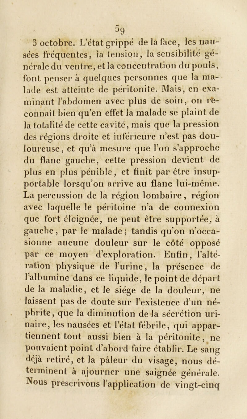 sées fréquentes, la tension, la sensibilité gé- nérale du ventre, et la concentration du pouls, font penser à quelques personnes que la ma- lade est atteinte de péritonite. Mais, en exa- minant l’abdomen avec plus de soin, on re- connaît bien qu’en effet la malade se plaint de la totalité de cette cavité, mais que la pression des régions droite et inférieure n’est pas dou- loureuse, et qu’à mesure que l’on s’approche du flanc gauche, cette pression devient de plus en plus pénible, et finit par être insup- portable lorsqu’on arrive au flanc lui-même. La percussion de la région lombaire, région avec laquelle le péritoine n’a de connexion que fort éloignée, ne peut être supportée, à gauche, par le malade ; tandis qu’on n’occa- sionne aucune douleur sur le côté opposé par ce moyen d’exploration. Enfin, l’alté- ration physique de l’urine, la présence de l’albumine dans ce liquide, le point de départ de la maladie, et le siège de la douleur, ne laissent pas de doute sur l’existence d’un né- phrite, que la diminution de la sécrétion uri- naire, les nausées et l’état fébrile, qui appar- tiennent tout aussi bien à la péritonite, ne pouvaient point d’abord faire établir. Le sang déjà retiré, et la pâleur du visage, nous dé- terminent à ajourner une saignée générale. Nous prescrivons l’application de vingt-cinq