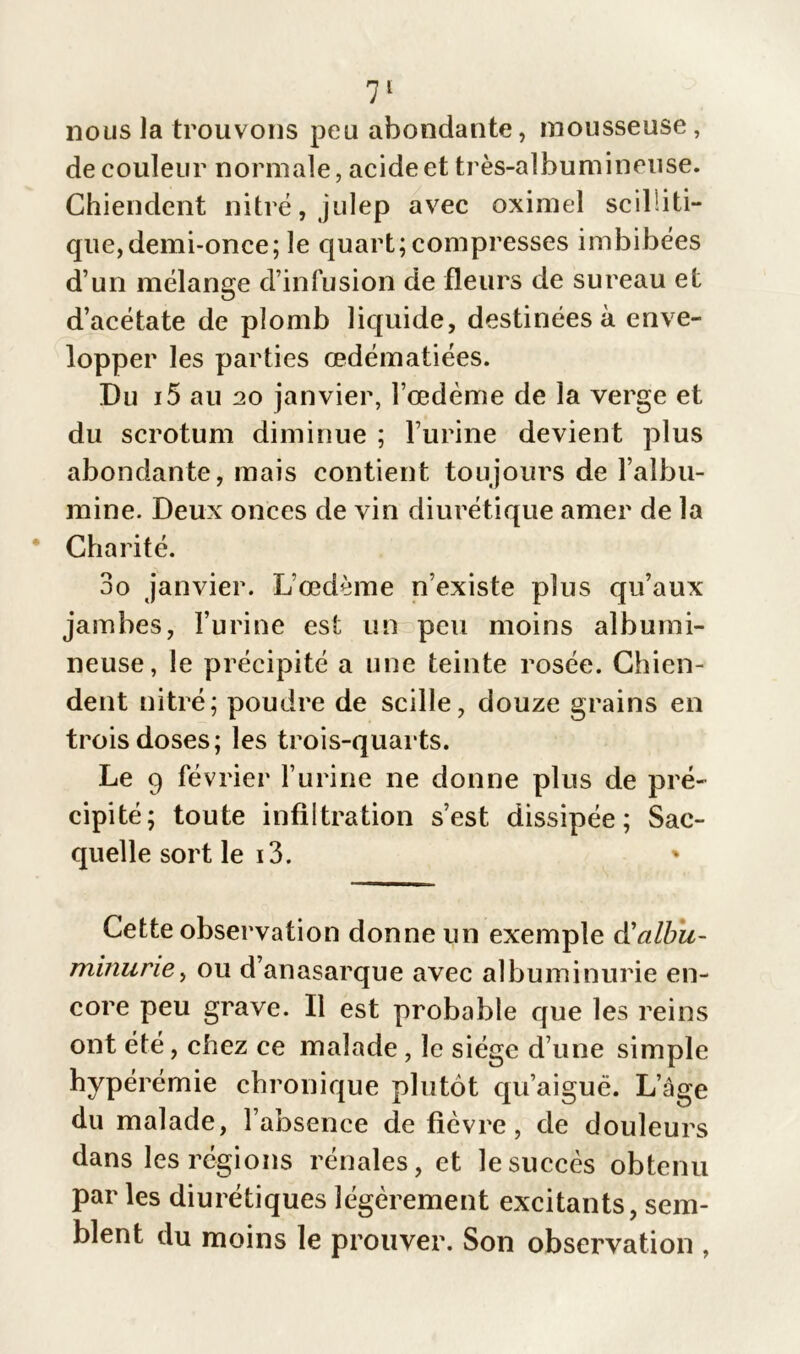 nous la trouvons peu abondante, mousseuse, de couleur normale, acide et très-albumineuse. Chiendent nitré,julep avec oximel scilliti- que, demi-once ; le quart; compresses imbibées d’un mélange d’infusion de fleurs de sureau et d’acétate de plomb liquide, destinées à enve- lopper les parties œdématiées. Du i5 au 20 janvier, l’œdème de la verge et du scrotum diminue ; l’urine devient plus abondante, mais contient toujours de l’albu- mine. Deux onces de vin diurétique amer de la Charité. 3o janvier. L’œdème n’existe plus qu’aux jambes, l’urine est un peu moins albumi- neuse, le précipité a une teinte rosée. Chien- dent nitré; poudre de scille, douze grains en trois doses; les trois-quarts. Le 9 février l’urine ne donne plus de pré- cipité; toute infiltration s’est dissipée; Sac- quelle sort le i3. Cette observation donne un exemple à'albu- minurie > ou d’anasarque avec albuminurie en- core peu grave. Il est probable que les reins ont été, chez ce malade, le siège d’une simple hypérémie chronique plutôt qu’aiguë. L’âge du malade, l’absence de fièvre, de douleurs dans les régions rénales, et le succès obtenu par les diurétiques légèrement excitants, sem- blent du moins le prouver. Son observation ,