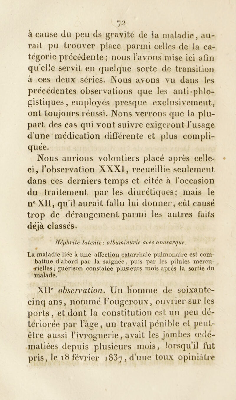 à cause du peu ds gravité de la maladie, au- rait pu trouver place parmi celles de la ca- tégorie précédente; nous l’avons mise ici afin quelle servît en quelque sorte de transition à ces deux séries. Nous avons vu dans les précédentes observations que les antiphlo- gistiques, employés presque exclusivement, ont toujours réussi. Nous verrons que la plu- part des cas qui vont suivre exigeront l’usage d'une médication différente et plus compli- quée. Nous aurions volontiers placé après celle- ci, l’observation XXXî, recueillie seulement dans ces derniers temps et citée à l’occasion du traitement par les diurétiques; mais le n°XÏI, qu’il aurait fallu lui donner, eût causé trop de dérangement parmi les autres faits déjà classés. Néphrite latente-, albuminurie avec anasarque. # , V s * La maladie liée à une affection catarrhale pulmonaire est com- battue d’abord par la saignée, puis par les pilules mercu- ■rielles; guérison constatée plusieurs mois après la sortie du malade. XJIe observation. Un homme de soixante- cinq ans, nommé Fougeroux, ouvrier sur les ports, et dont la constitution est un peu dé- tériorée par l’àge, un travail pénible et peut- être aussi F ivrognerie, avait les jambes œdé- matiées depuis plusieurs mois, lorsqu’il fut pris, le 18 février 1837, d’une toux opiniâtre