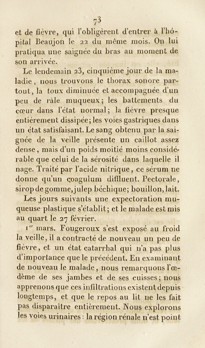 i° et de fièvre, qui l’obligèrent d’entrer à l’hô- pital Beaujon le 22 du meme mois. On lui pratiqua une saignée du bras au moment de son arrivée. Le lendemain 23, cinquième jour de la ma- ladie , nous trouvons le thorax sonore par- tout, la toux diminuée et accompagnée d’un peu de râle muqueux; les battements du cœur dans l’état normal; la fièvre presque entièrement dissipée; les voies gastriques dans un état satisfaisant. Le sang obtenu par la sai- gnée de la veille présente un caillot assez dense, mais d’un poids moitié moins considé- rable que celui de la sérosité dans laquelle il nage. Traité par l’acide nitrique, ce sérum ne donne qu’un qoagulum difïluent. Pectorale, sirop de gomme, julep béchique; bouillon, lait. Les jours suivants une expectoration mu- queuse plastique s’établit; et le malade est mis au quart le 27 février. ier mars. Fougeroux s’est exposé au froid la veille, il a contracté de nouveau un peu de fièvre, et un état catarrhal qui 11’a pas plus d’importance que le précédent. E11 examinant de nouveau le malade, nous remarquons l’œ- dème de ses jambes et de ses cuisses; nous apprenons que ces infiltrations existent depuis longtemps, et que le repos au lit ne les fait pas disparaître entièrement. Nous explorons les voies urinaires : la région rénale n’est point