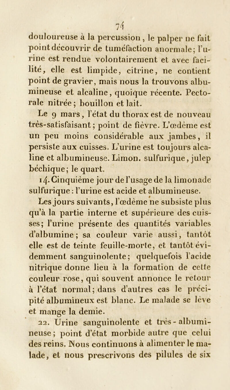 douloureuse à la percussion , le palper ne fait point découvrir de tuméfaction anormale; l’u- rine est rendue volontairement et avec faci- lité, elle est limpide, citrine, ne contient point de gravier, mais nous la trouvons albu- mineuse et alcaline, quoique récente. Pecto- rale nitrée; bouillon et lait. Le 9 mars, l’état du thorax est de nouveau très-satisfaisant; point de fièvre. L’œdème est un peu moins considérable aux jambes, il persiste aux cuisses. L’urine est toujours alca- line et albumineuse. Limon, sulfurique, julep béchique; le quart. 14- Cinquième jour de l’usage de la limonade sulfurique : l’urine est acide et albumineuse. Les jours suivants, l’œdème ne subsiste plus qu’à la partie interne et supérieure des cuis- ses; l’urine présente des quantités variables d’albumine ; sa couleur varie aussi, tantôt elle est de teinte feuille-morte, et tantôt évi- demment sanguinolente; quelquefois l’acide nitrique donne lieu à la formation de cette couleur rose, qui souvent annonce le retour à l’état normal; dans d’autres cas le préci- pité albumineux est blanc. Le malade se lève et. mange la demie. 22. Urine sanguinolente et très-albumi- neuse; point d’état morbide autre que celui des reins. Nous continuons à alimenter le ma- lade, et nous prescrivons des pilules de six