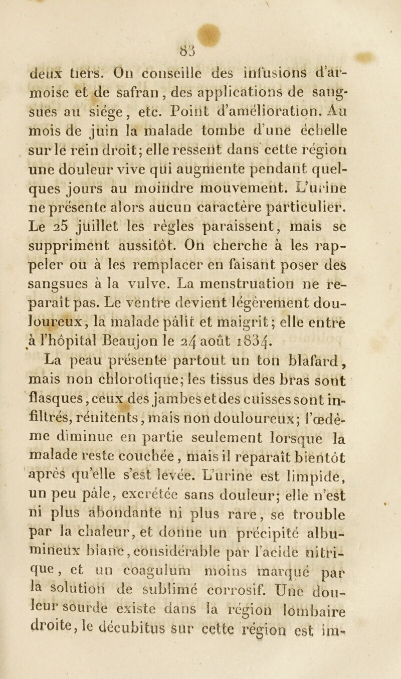 deux tiers. Ou conseille des infusions d’ar- moise et de safran , des applications de sang- sues au siège, etc. Point d’amélioration. Au mois de juin la malade tombe d une échelle sur le rein droit; elle ressent dans cette région une douleur vive qui augmente pendant quel- ques jours au moindre mouvement. L’urine ne présente alors aucun caractère particulier. Le 25 juillet les règles paraissent, mais se suppriment aussitôt. On cherche à les rap- peler ou à les remplacer en faisant poser des sangsues à la vulve. La menstruation ne re- paraît pas. Le ventre devient légèrement dou- loureux, la malade pâlir et maigrit; elle entre à l’hôpital Beaujon le 24 août i834- La peau présente partout un ton blafard, mais non chlorotique; les tissus des bras sont flasques, ceux des jambes et des c uisses sont in- filtrés, rénitents, mais non douloureux; l’œdè- me diminue en partie seulement lorsque la malade reste couchée , mais il reparaît bientôt après qu’elle s’est levée. L’urine est limpide, un peu pâle, excrétée sans douleur; elle 11’est ni plus abondante ni plus rare, se trouble par la chaleur, et donne un précipité albu- mineux blanc, considérable par l’acide nitri- que, et un coaguium moins marqué par la solution de sublimé corrosif. Une dou- leur sourde existe dans la région lombaire droite, le décubitus sur cette région est im-