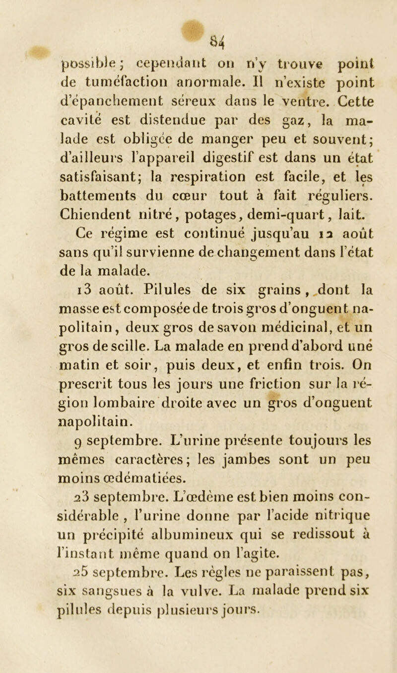 $4 possible ; cependant on rfy trouve point de tuméfaction anormale. Il n’existe point d’épanchement séreux dans le ventre. Cette cavité est distendue par des gaz, la ma- lade est obligée de manger peu et souvent; d’ailleurs l’appareil digestif est dans un état satisfaisant; la respiration est facile, et les battements du cœur tout à fait réguliers. Chiendent nitré, potages, demi-quart, lait. Ce régime est continué jusqu’au ia août sans qu’il survienne de changement dans l’état de la malade. i3 août. Pilules de six grains, dont la masse est composée de trois gros d’onguent na- politain , deux gros de savon médicinal, et un gros descille. La malade en prend d’abord une matin et soir, puis deux, et enfin trois. On prescrit tous les jours une friction sur la ré- gion lombaire droite avec un gros d’onguent napolitain. 9 septembre. L’urine présente toujours les mêmes caractères; les jambes sont un peu moins œdématiées. 2.5 septembre. L’œdème est bien moins con- sidérable , l’urine donne par l’acide nitrique un précipité albumineux qui se redissout à l’instant même quand on l’agite. 25 septembre. Les règles ne paraissent pas, six sangsues à la vulve. La malade prend six Pii nies depuis plusieurs jours.