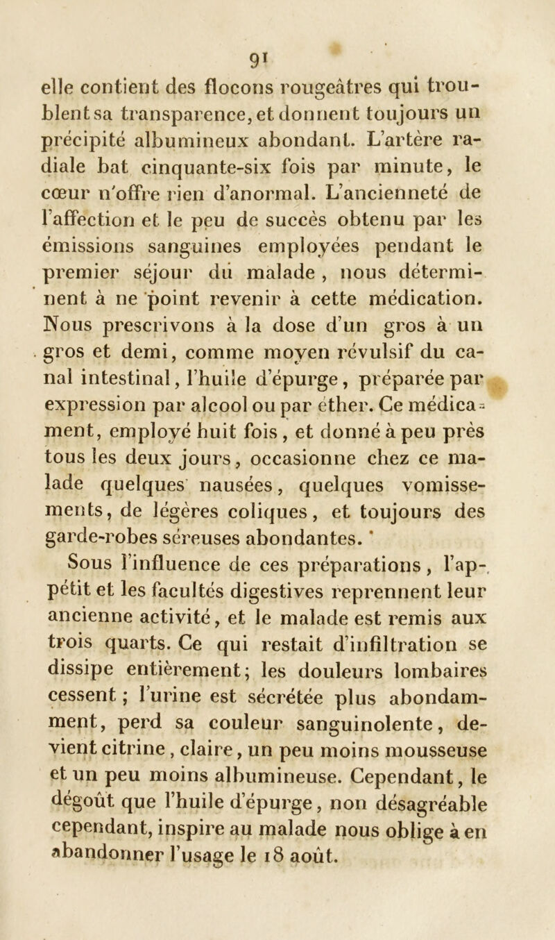 elle contierjt des flocons rougeâtres qui trou- blent sa transparence, et donnent toujours un précipité albumineux abondant. L’artère ra- diale bat cinquante-six fois par minute, le cœur n'offre rien d’anormal. L’ancienneté de l’affection et le peu de succès obtenu par les émissions sanguines employées pendant le premier séjour dû malade , nous détermi- nent à ne point revenir à cette médication. Nous prescrivons à la dose d’un gros à un gros et demi, comme moyen révulsif du ca- nal intestinal, l’huile d’épurge, préparée par expression par alcool ou par éther. Ce médica = ment, employé huit fois, et donné à peu près tous les deux jours, occasionne chez ce ma- lade quelques nausées, quelques vomisse- ments, de légères coliques, et toujours des garde-robes séreuses abondantes. * Sous l’influence de ces préparations, l’ap- pétit et les facultés digestives reprennent leur ancienne activité, et le malade est remis aux trois quarts. Ce qui restait d’infiltration se dissipe entièrement; les douleurs lombaires cessent ; l’urine est sécrétée plus abondam- ment, perd sa couleur sanguinolente, de- vient citrine, claire, un peu moins mousseuse et un peu moins albumineuse. Cependant, le dégoût que l’huile d’épurge, non désagréable cependant, inspire au malade nous oblige à en abandonner l’usage le 18 août.