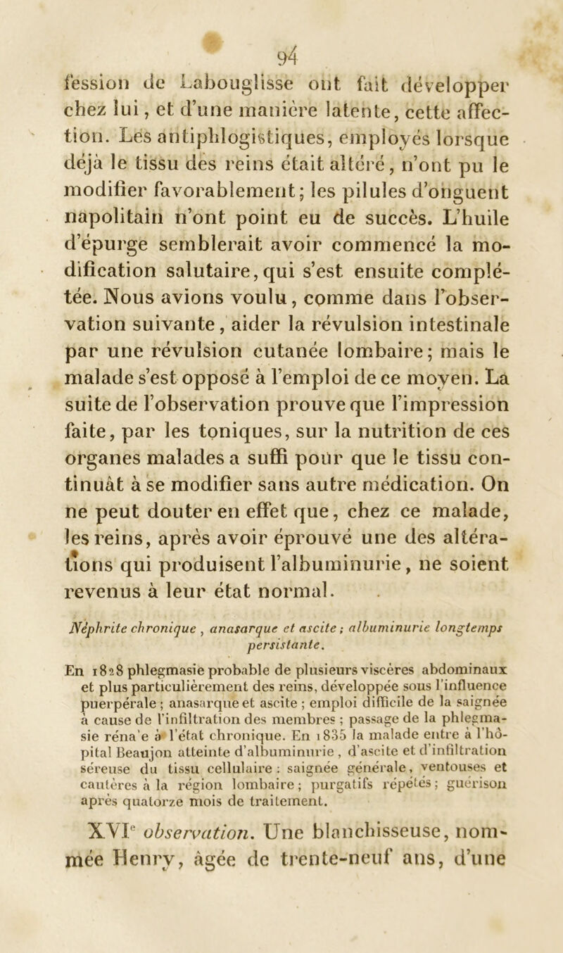 fession de Labouglisse ont, fait développer chez lui, et d’une manière latente, cette affec- tion. Les antiphlogistiques, employés lorsque déjà le tissu des reins était altéré, n’ont pu le modifier favorablement; les pilules d’onguent napolitain n’ont point eu de succès. L’huile d’épurge semblerait avoir commencé la mo- dification salutaire,qui s’est ensuite complé- tée. Nous avions voulu, comme dans l’obser- vation suivante, aider la révulsion intestinale par une révulsion cutanée lombaire; mais le malade s’est opposé à l’emploi de ce moyen. La suite de l’observation prouve que l’impression faite, par les toniques, sur la nutrition de ces organes malades a suffi pour que le tissu con- tinuât à se modifier sans autre médication. On ne peut douter en effet que, chez ce malade, les reins, après avoir éprouvé une des altéra- tions qui produisent l’albuminurie, ne soient revenus à leur état normal. Néphrite chronique , anasarque et ascite ; albuminurie longtemps persistante. En 1828 phlegmasie probable de plusieurs viscères abdominaux et plus particulièrement des reins, développée sous l’influence puerpérale; anasarque et ascite ; emploi difficile de la saignée à cause de l’infiltration des membres ; passage de la phlegma- sie réna'e à l’état chronique. En 1835 la malade entre à l’hô- pital Beaujon atteinte d’albuminurie , d’ascite et d’infiltration séreuse du tissu cellulaire: saignée générale, ventouses et cautères à la région lombaire; purgatifs répétés; guérison après quatorze mois de traitement. XVI observation. Une blanchisseuse, nom- mée Henry, âgée de trente-neuf ans, d’une