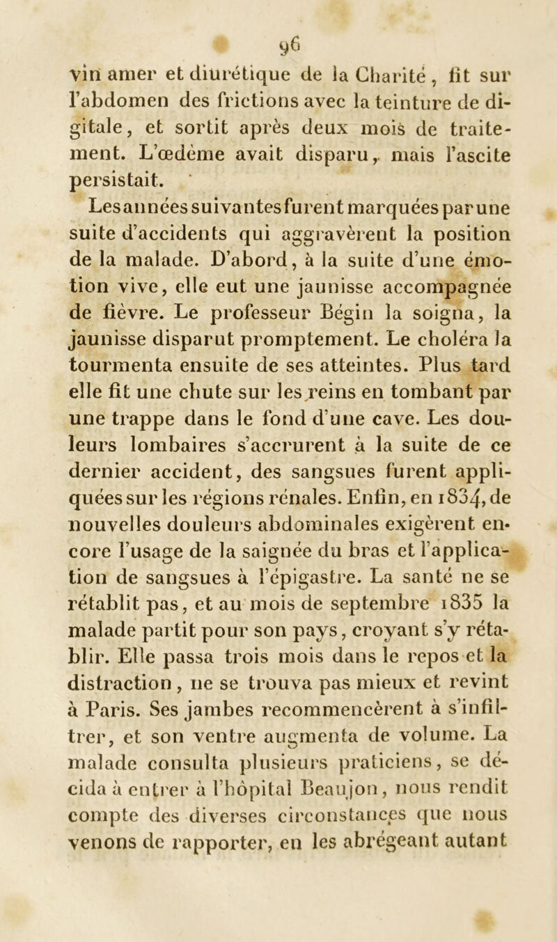 vin amer et diurétique de ia Charité , lit sur l’abdomen des frictions avec la teinture de di- gitale, et sortit après deux mois de traite- ment. L’œdème avait disparu,, mais l’ascite persistait. Lesannées suivantes furent marquées par une suite d’accidents qui aggravèrent la position de la malade. D’abord, à la suite d’une émo- tion vive, elle eut une jaunisse accompagnée de fièvre. Le professeur Bégin la soigna, la jaunisse disparut promptement. Le choléra la tourmenta ensuite de ses atteintes. Plus tard elle fit une chute sur les reins en tombant par une trappe dans le fond d’une cave. Les dou- leurs lombaires s’accrurent à la suite de ce dernier accident, des sangsues furent appli- quées sur les régions rénales. Enfin, en 1834, de nouvelles douleurs abdominales exigèrent en- core l’usage de la saignée du bras et l’applica- tion de sangsues à l’épigaslre. La santé ne se rétablit pas, et au mois de septembre 1835 la malade partit pour son pays, croyant s’v réta- blir. Elle passa trois mois dans le repos et la distraction , ne se trouva pas mieux et revint à Paris. Ses jambes recommencèrent à s’infil- trer, et son ventre augmenta de volume. La malade consulta plusieurs praticiens, se dé- cida à entrer à l’hôpital Beaujon, nous rendit compte des diverses circonstances que nous venons de rapporter, en les abrégeant autant