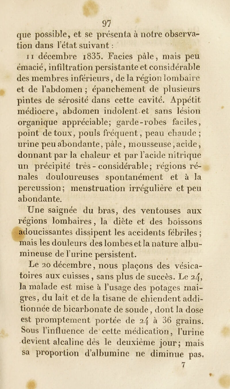 que possible, et se présenta à notre observa- tion dans l’état suivant : ii décembre 1835. Faciès pâle, mais peu émacié, infiltration persistante et considérable des membres inférieurs, de la région lombaire et de l’abdomen ; épanchement de plusieurs pintes de sérosité dans cette cavité. Appétit médiocre, abdomen indolent et sans lésion organique appréciable; garde-robes faciles, point de toux, pouls fréquent, peau chaude; urine peu abondante, pâle, mousseuse, acide, donnant par la chaleur et par l’acide nitrique un précipité très - considérable; régions ré- nales douloureuses spontanément et à la percussion; menstruation irrégulière et peu abondante. Une saignée du bras, des ventouses aux régions lombaires, la diète et des boissons adoucissantes dissipent les accidents fébriles ; mais les douleurs des lombes et la nature albu- mineuse de l’urine persistent. Le 20 décembre , nous plaçons des vésica- toires aux cuisses , sans plus de succès. Le 24, la malade est mise â l’usage des potages mai- gres, du lait et de la tisane de chiendent addi- tionnée de bicarbonate de soude, dont la dose est promptement portée de 24 à 36 grains. Sous l’influence de cette médication, l’urine devient alcaline dès le deuxième jour; mais sa proportion d’albumine ne diminue pas. 7