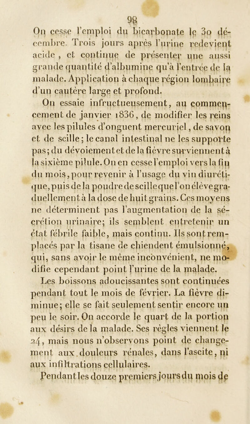 9g On cesse l’emploi du bicarbonate lq 3o dé- cembre. Trois jours après burine redevient acide , et continue de présenter une aussi grande quantité d’albumine qu’à l’entrée de la malade. Application à chaque région lombaire d’un cautère large et, profond. On essaie infructueusement, au commen- cement de janvier i836, de modifier les reins avec les pilules d’onguent mercuriel, de savon et de scille; le canal intestinal ne les supporte pas ; du dévoiement et de la fièvre surviennen t à la sixième pilule. On en cesse l’emploi vers la fin du mois,pour revenir à l’usage du vin diuréti- que,puis de la poudre de scillequeFonélèvegra- duellement à la dose de huit grains. Ces moyens ne déterminent pas l’augmentation de la sé- crétion urinaire; ils semblent entretenir un état fébrile faible, mais continu. Ils sont rem- places par la tisane de chiendent émulsionné, qui, sans avoir le même inconvénient, ne mo- difie cependant point l’urine de la malade. Les boissons adoucissantes sont continuées pendant tout le mois de février. La fièvre di- minue; elle se fait seulement sentir encore un peu le soir. On accorde le quart de la portion aux désirs delà malade. Ses règles viennent le 24, mais nous 11’observons point de change- ment aux.douleurs rénales, dans l’ascite, ni aux infiltrations cellulaires. Pendant les douze premiers jours du mois de