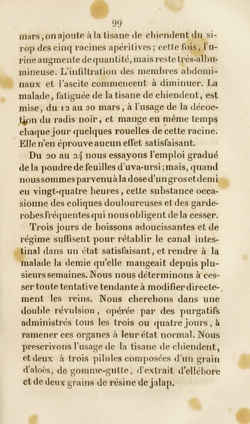 mars, on ajoute à la tisane de chiendent du si- rop des cinq racines apéritives; celle fois, l u- rine augmente de quantité, mais reste très-alhu- mineuse. L’infiltration des membres abdomi- naux et l’ascite commencent à diminuer. La malade, fatiguée de la tisane de chiendent, est mise, du 12 au 20 mars, à l’usage de la décoc- tion du radis noir, et mange en même temps chaque jour quelques rouelles de cette racine. Elle n’en éprouve aucun effet satisfaisant. Du 20 au 24 nous essayons l’emploi gradué de la poudre de feuilles d’uva-ursi ; mais, quand nous sommesparvenuàla dose d’un gros et demi en vingt-quatre heures, cette substance occa- sionne des coliques douloureuses et des garde- robesFréquentes qui nousobligent de la cesser. Trois jours de boissons adoucissantes et de régime suffisent pour rétablir le canal intes- tinal dans un état satisfaisant, et rendre à la malade la demie qu’elle mangeait depuis plu- sieurs semaines. Nous nous déterminons à ces- ser toute tentative tendante à modifier directe- ment les reins. Nous cherchons dans une double révulsion, opérée par des purgatifs administrés tous les trois ou quatre jours, à ramener ces organes à leur état normal. Nous prescrivons l’usage de la tisane de chiendent, et deux à trois pilules composées d’un grain d’aloès, do gomme-gutte, d’extrait d’ellébore et de deux grains de résine de jalap.