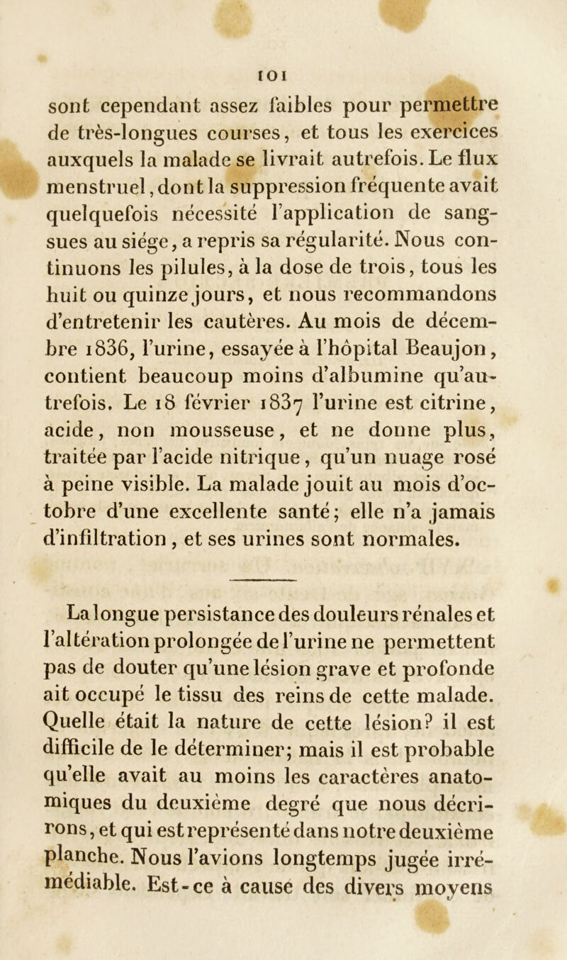 IOI sont cependant assez faibles pour permettre de très-longues courses, et tous les exercices auxquels la malade se livrait autrefois. Le flux menstruel, dont la suppression fréquente avait quelquefois nécessité l’application de sang- sues au siège, a repris sa régularité. Nous con- tinuons les pilules, à la dose de trois, tous les huit ou quinze jours, et nous recommandons d’entretenir les cautères. Au mois de décem- bre i836, l’urine, essayée à l’hôpital Beaujon, contient beaucoup moins d’albumine qu’au- trefois. Le 18 février 1837 l’urine est citrine, acide, non mousseuse, et ne donne plus, traitée par l’acide nitrique, qu’un nuage rosé à peine visible. La malade jouit au mois d’oc- tobre d’une excellente santé ; elle n’a jamais d’infiltration , et ses urines sont normales. La longue persistance des douleurs rénales et l’altération prolongée de l’urine ne permettent pas de douter qu’une lésion grave et profonde ait occupé le tissu des reins de cette malade. Quelle était la nature de cette lésion? il est difficile de le déterminer; mais il est probable quelle avait au moins les caractères anato- miques du deuxième degré que nous décri- rons , et qui est représenté dans notre deuxième planche. Nous l’avions longtemps jugée irré- médiable. Est-ce à cause des divers moyens