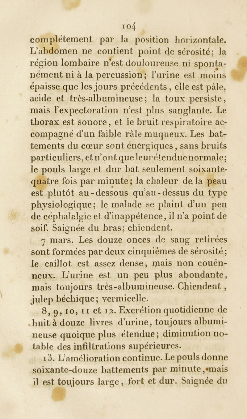 io4 complètement par la position horizontale. L’abdomen ne contient point de sérosité; la région lombaire n’est douloureuse ni sponta- nément ni à la percussion; l’urine est moins épaisse que les jours précédents, elle est pâle, acide et très-albumineuse; la toux persiste, mais l’expectoration n’est plus sanglante. Le thorax est sonore, et le bruit respiratoire ac- compagné d’un faible râle muqueux. Les bat- tements du cœur sont énergiques, sans bruits particuliers, et n’ont que leur étendue normale; le pouls large et dur bat seulement soixante- quatre fois par minute; la chaleur delà peau est plutôt au-dessous qu’au-dessus du type physiologique; le malade se plaint d’un peu de céphalalgie et d’inappétence, il n’a point de soif. Saignée du bras; chiendent. 7 mars. Les douze onces de sang retirées sont formées par deux cinquièmes de sérosité; le caillot est assez dense, mais non couën- neux. L’urine est un peu plus abondante, mais toujours très-albumineuse. Chiendent , julep béchique; vermicelle. 8, 9, 10, 11 et 12. Excrétion quotidienne de huit à douze livres d’urine, toujours albumi- neuse quoique plus étendue; diminution no- table des infiltrations supérieures. i3. L’amélioration continue. Le pouls donne soixante-douze battements par minute,«mais il est toujours large, fort et dur. Saignée du