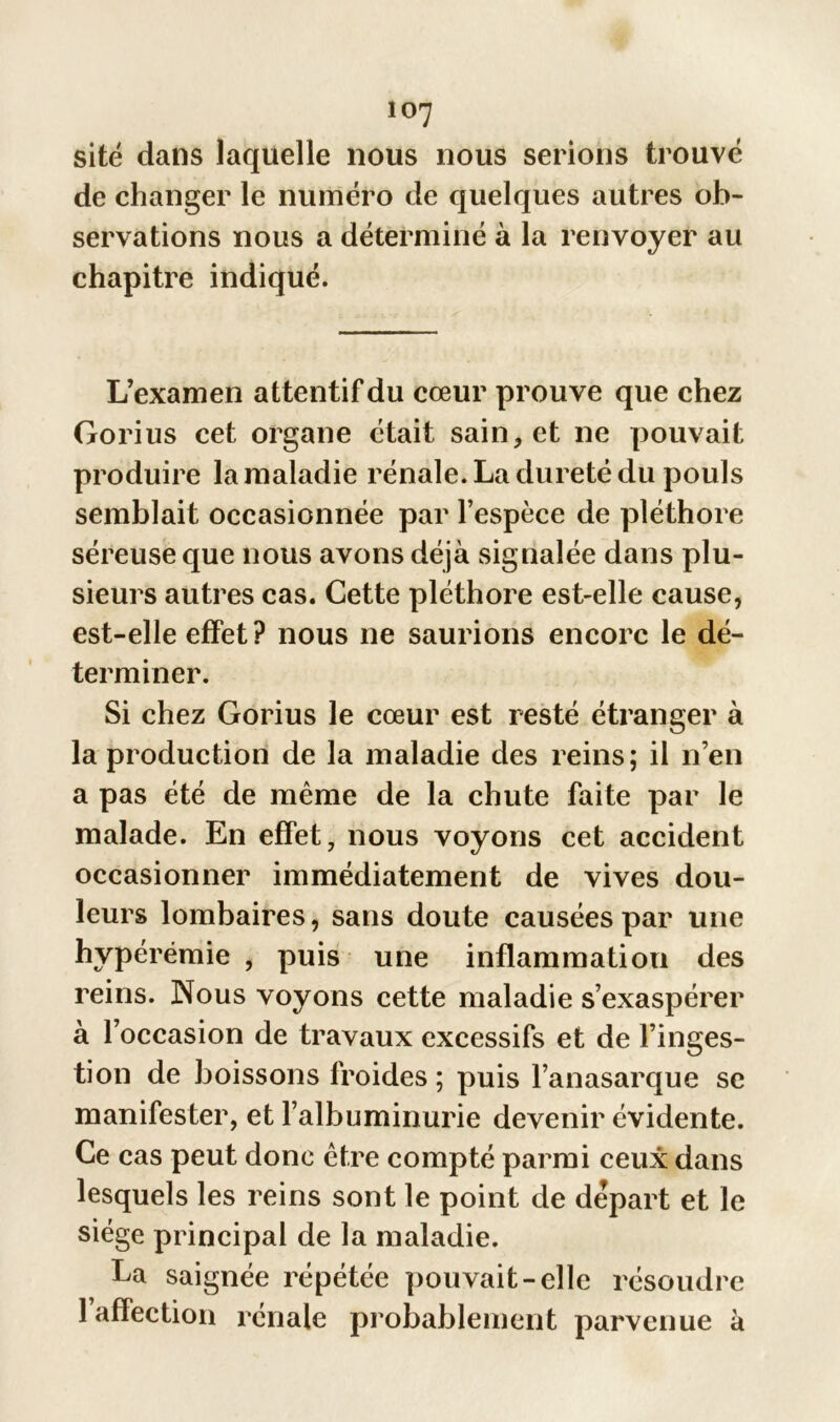 site dans laquelle nous nous serions trouvé de changer le numéro de quelques autres ob- servations nous a déterminé à la renvoyer au chapitre indiqué. L’examen attentif du cœur prouve que chez Gorius cet organe était sain* et ne pouvait produire la maladie rénale. La dureté du pouls semblait occasionnée par l’espèce de pléthore séreuse que nous avons déjà signalée dans plu- sieurs autres cas. Cette pléthore est-elle cause, est-elle effet ? nous ne saurions encore le dé- terminer. Si chez Gorius le cœur est resté étranger à la production de la maladie des reins; il n’en a pas été de même de la chute faite par le malade. En effet, nous voyons cet accident occasionner immédiatement de vives dou- leurs lombaires, sans doute causées par une hyperémie , puis une inflammation des reins. Nous voyons cette maladie s’exaspérer à l’occasion de travaux excessifs et de l’inges- tion de boissons froides ; puis l’anasarque se manifester, et l’albuminurie devenir évidente. Ce cas peut donc être compté parmi ceux dans lesquels les reins sont le point de départ et le siège principal de la maladie. La saignée répétée pouvait-elle résoudre 1 affection rénale probablement parvenue à