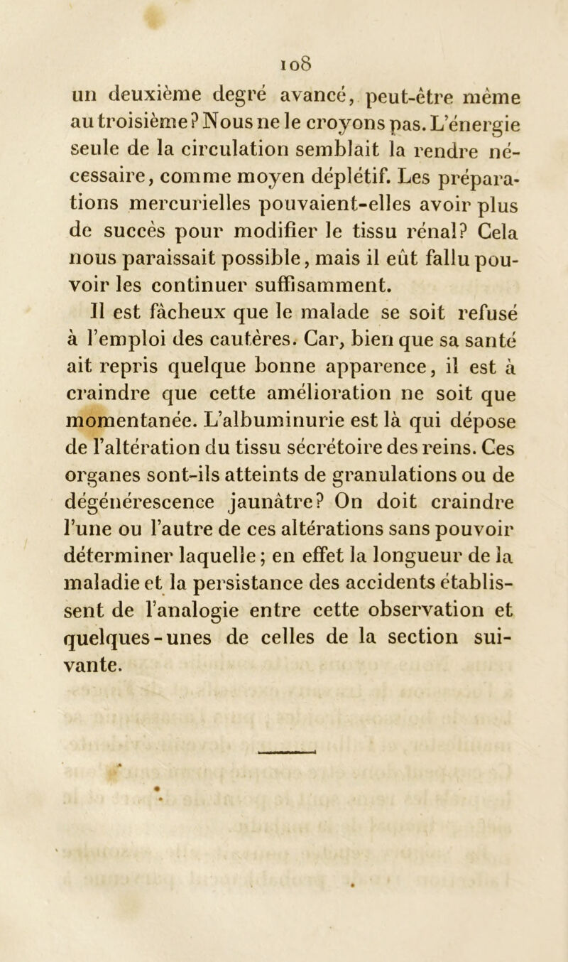 io8 un deuxième degré avancé, peut-être même au troisième ? Nous ne le croyons pas. L’énergie seule de la circulation semblait la rendre né- cessaire, comme moyen déplétif. Les prépara- tions mercurielles pouvaient-elles avoir plus de succès pour modifier le tissu rénal? Gela nous paraissait possible, mais il eût fallu pou- voir les continuer suffisamment. Il est fâcheux que le malade se soit refusé à l’emploi des cautères. Car, bien que sa santé ait repris quelque bonne apparence, il est à craindre que cette amélioration ne soit que momentanée. L’albuminurie est là qui dépose de l’altération du tissu sécrétoire des reins. Ces organes sont-ils atteints de granulations ou de dégénérescence jaunâtre? On doit craindre l’une ou l’autre de ces altérations sans pouvoir déterminer laquelle ; en effet la longueur de la maladie et la persistance des accidents établis- sent de l’analogie entre cette observation et quelques-unes de celles de la section sui- vante.