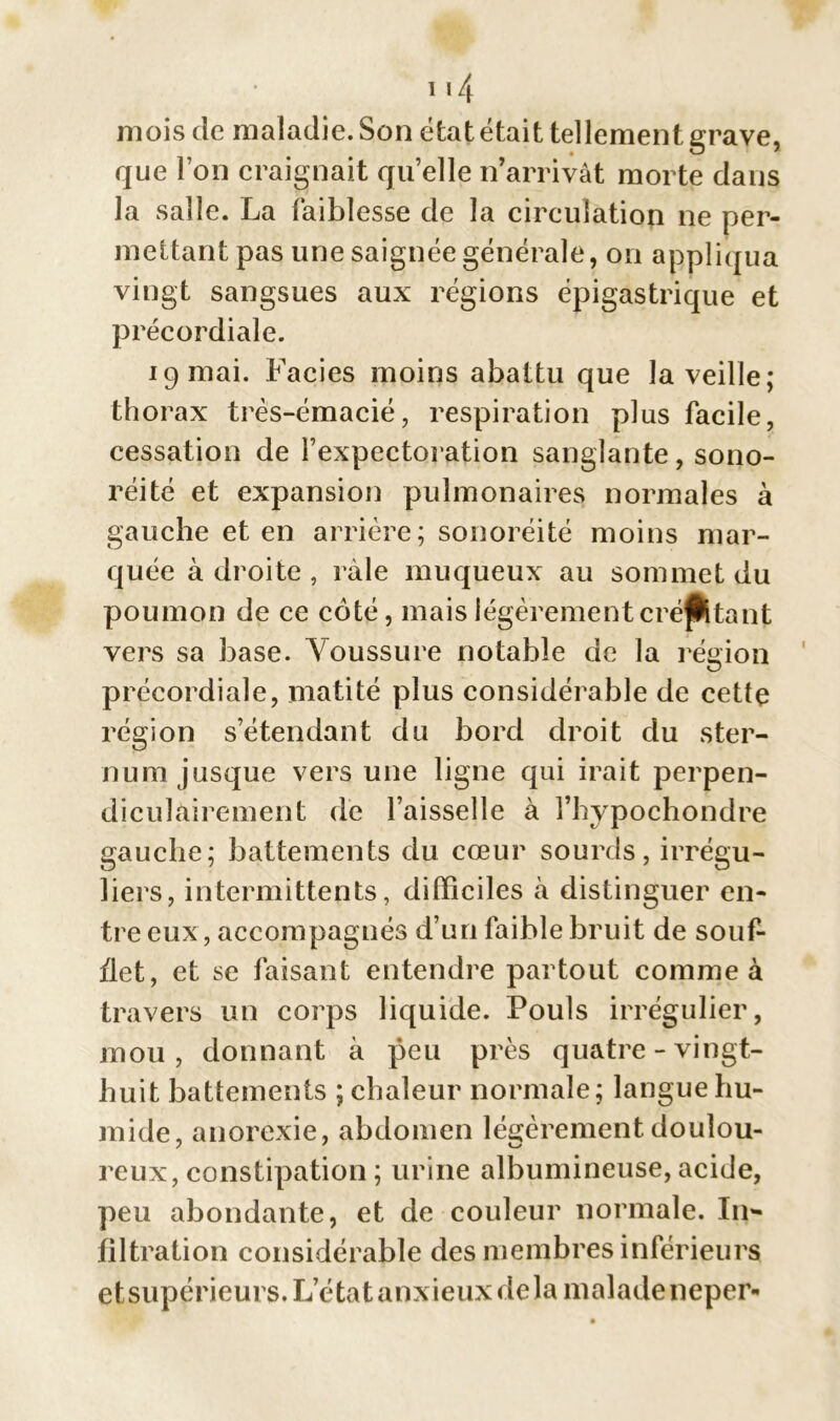 i *4 mois de maladie. Son état était tellement grave, que l’on craignait qu’elle n’arrivât morte dans la salle. La faiblesse de la circulation ne per- mettant pas une saignée générale, on appliqua vingt sangsues aux régions épigastrique et pr écordiale. 19 mai. Faciès moins abattu que la veille; thorax très-émacié, respiration plus facile, cessation de l’expectoration sanglante, sono- réité et expansion pulmonaires normales à gauche et en arrière; sonoréité moins mar- quée à droite , râle muqueux au sommet du poumon de ce côté, mais légèrement crépitant vers sa base. Voussure notable de la région précordiale, matité plus considérable de cette région s’étendant du bord droit du ster- num jusque vers une ligne qui irait perpen- diculairement de l’aisselle à fhypochondre gauche; battements du cœur sourds, irrégu- liers, intermittents, difficiles à distinguer en- tre eux, accompagnés d’un faible bruit de souf- flet, et se faisant entendre partout comme à travers un corps liquide. Pouls irrégulier, mou, donnant à peu près quatre-vingt- huit battements ; chaleur normale; langue hu- mide, anorexie, abdomen légèrement doulou- reux, constipation ; urine albumineuse, acide, peu abondante, et de couleur normale. I11- filtration considérable des membres inférieurs et supérieurs. TA:tat anxieux de la malade neper-