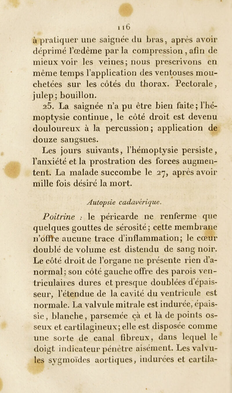 à pratiquer une saignée du bras, après avoir déprimé l’œdème par la compression , afin de mieux voir les veines; nous prescrivons en même temps l’application des ventouses mou- chetées sur les côtés du thorax. Pectorale, julep; bouillon. 25. La saignée n’a pu être bien faite ; l’hé- moptysie continue, le côté droit est devenu douloureux à la percussion ; application de douze sangsues. Les jours suivants, l’hémoptysie persiste, l’anxiété et la prostration des forces augmen- tent. La malade succombe le 27, après avoir mille fois désiré la mort. Autopsie cadavérique. Poitrine : le péricarde ne renferme que quelques gouttes de sérosité; cette membrane n’offre aucune trace d’inflammation; le cœur doublé de volume est distendu de sang noir. Le côté droit de l’organe ne présente rien d’a- normal; son côté gauche offre des parois ven- triculaires dures et presque doublées d’épais- seur, l’étendue de la cavité du ventricule est normale. La valvule mitrale est indurée, épais- sie , blanche, parsemée çà et là de points os- seux et cartilagineux; elle est disposée comme une sorte de canal fibreux, dans lequel le doigt indicateur pénètre aisément. Les valvu- les sygmoïdes aortiques, indurées et cartila-