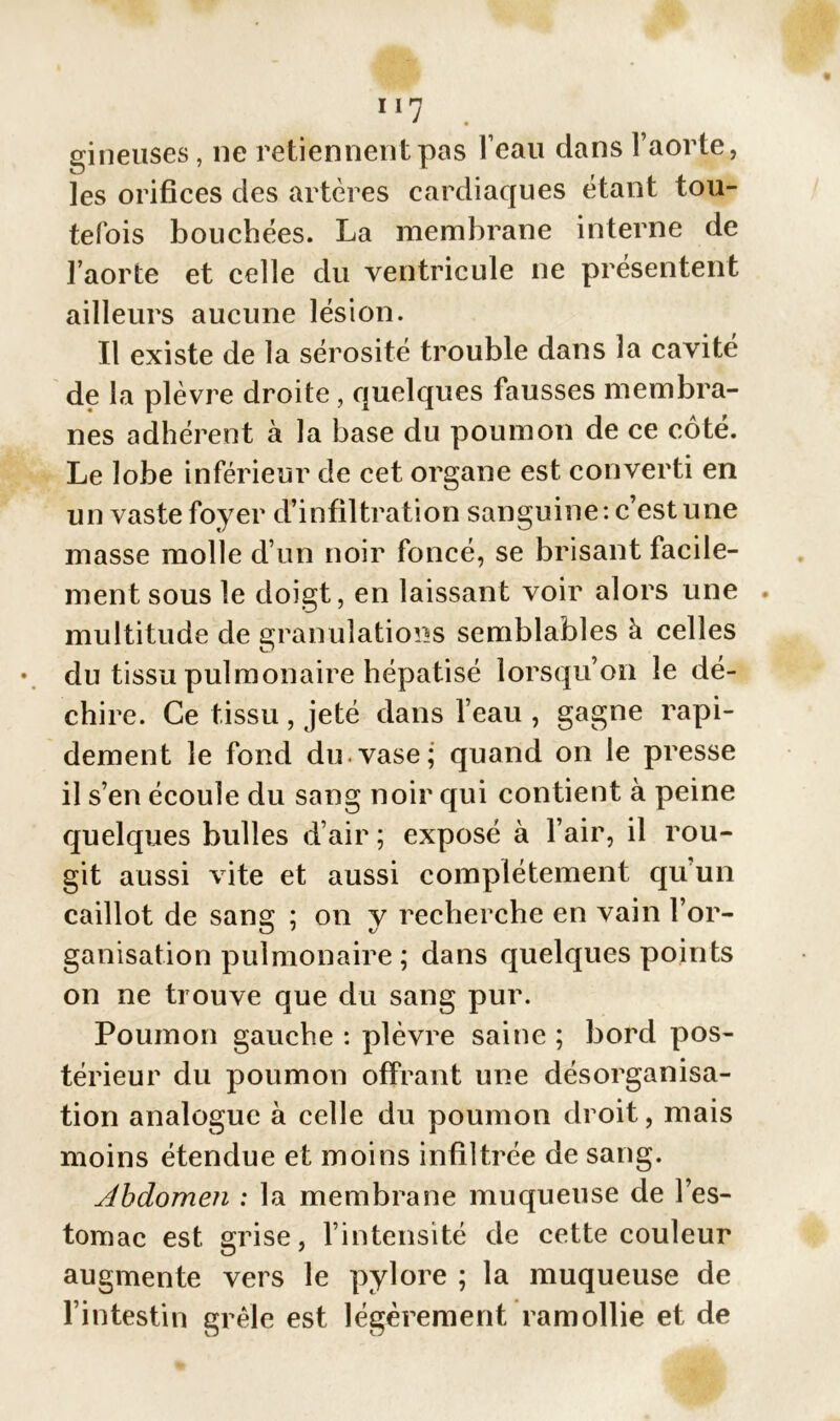 gineuses, 11e retiennent pas l’eau dans l’aorte, les orifices des artères cardiaques étant tou- tefois bouchées. La membrane interne de l’aorte et celle du ventricule ne présentent ailleurs aucune lésion. Il existe de la sérosité trouble dans la cavité de la plèvre droite, quelques fausses membra- nes adhérent à la base du poumon de ce côté. Le lobe inférieur de cet organe est converti en un vaste foyer d’infiltration sanguine: c’est une masse molle d’un noir foncé, se brisant facile- ment sous le doigt, en laissant voir alors une . multitude de granulations semblables à celles du tissu pulmonaire hépatisé lorsqu’on le dé- chire. Ce tissu , jeté dans l’eau , gagne rapi- dement le fond du.vase; quand on le presse il s’en écoule du sang noir qui contient à peine quelques bulles d’air ; exposé à l’air, il rou- git aussi vite et aussi complètement qu un caillot de sans: ; on v recherche en vain l’or- ganisation pulmonaire ; dans quelques points on ne trouve que du sang pur. Poumon gauche : plèvre saine ; bord pos- térieur du poumon offrant une désorganisa- tion analogue à celle du poumon droit, mais moins étendue et moins infiltrée de sang. Abdomen : la membrane muqueuse de l’es- tomac est grise, l’intensité de cette couleur augmente vers le pylore ; la muqueuse de l’intestin grêle est légèrement ramollie et de