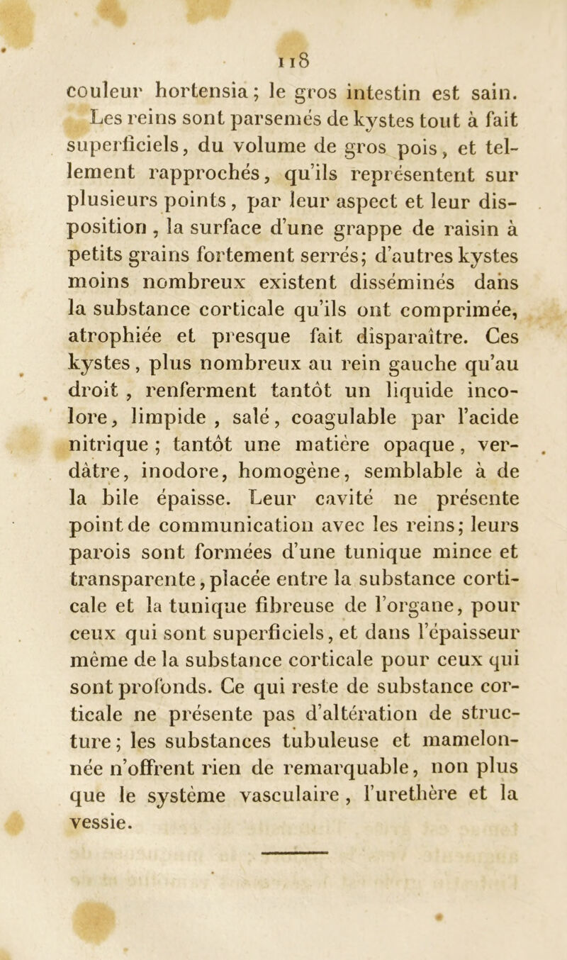 nS couleur hortensia; le gros intestin est sain. Les reins sont parsemés de kystes tout à fait superficiels, du volume de gros pois, et tel- lement rapprochés, qu’ils représentent sur plusieurs points, par leur aspect et leur dis- position , la surface d’une grappe de raisin à petits grains fortement serrés; d’autres kystes moins nombreux existent disséminés dans la substance corticale qu’ils ont comprimée, atrophiée et presque fait disparaître. Ces kystes, plus nombreux au rein gauche qu’au droit , renferment tantôt un liquide inco- lore, limpide, salé, coagulable par l’acide nitrique ; tantôt une matière opaque, ver- dâtre, inodore, homogène, semblable à de la bile épaisse. Leur cavité ne présente point.de communication avec les reins; leurs parois sont formées d’une tunique mince et transparente, placée entre la substance corti- cale et la tunique fibreuse de l’organe, pour ceux qui sont superficiels, et dans l’épaisseur même de la substance corticale pour ceux qui sont profonds. Ce qui reste de substance cor- ticale ne présente pas d’altération de struc- ture; les substances tubuleuse et mamelon- née n’offrent rien de remarquable, non plus que le système vasculaire , l’uretbère et la vessie.