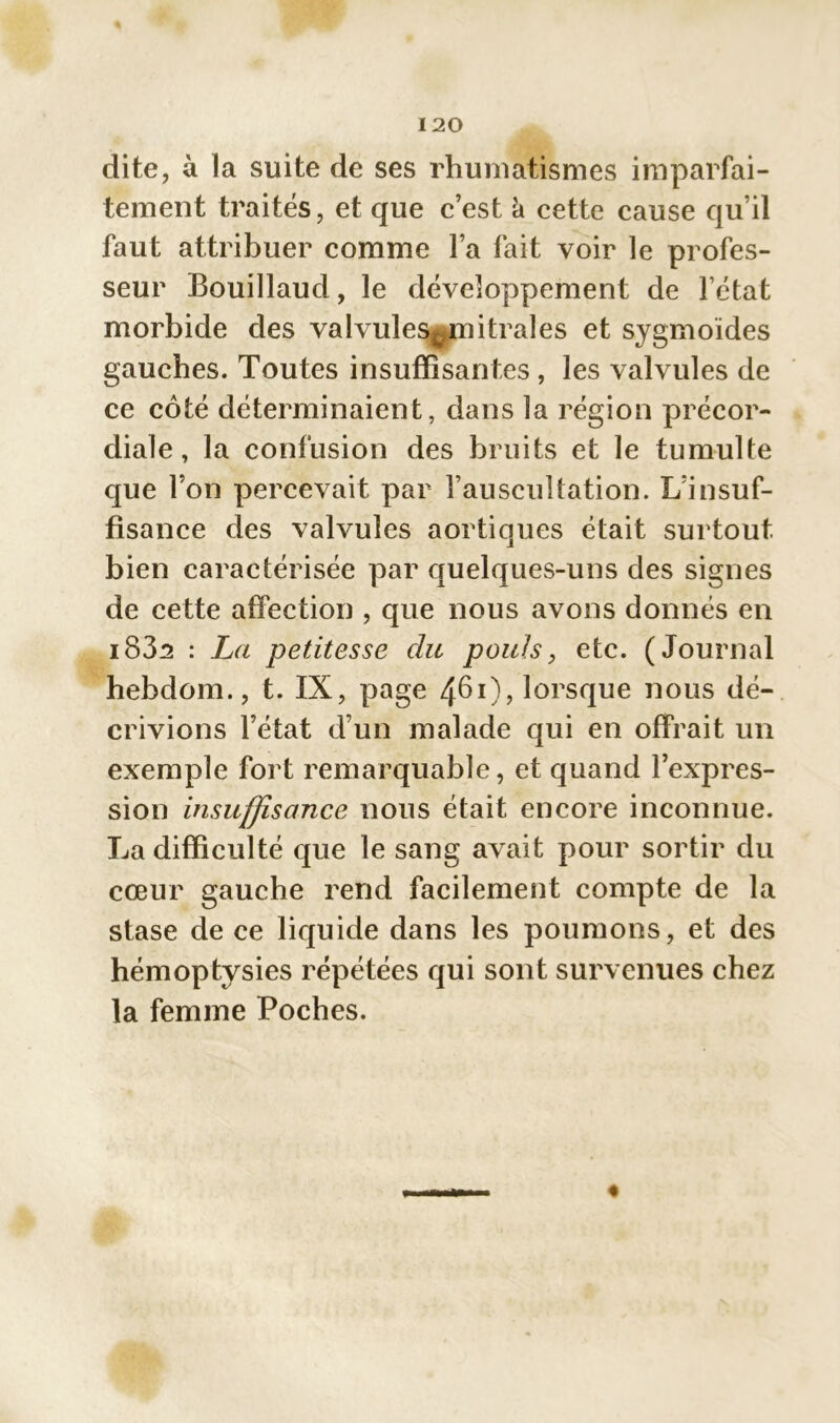 dite, à la suite de ses rhumatismes imparfai- tement traités, et que c’est à cette cause qu’il faut attribuer comme l’a fait voir le profes- seur Bouillaud, le développement de l’état morbide des valvules^mitrales et sygmoïdes gauches. Toutes insuffisantes , les valvules de ce côté déterminaient, dans la région précor- diale , la confusion des bruits et le tumulte que l’on percevait par l’auscuîtation. L’insuf- fisance des valvules aortiques était surtout bien caractérisée par quelques-uns des signes de cette affection , que nous avons donnés en i832 : La petitesse du pouls, etc. (Journal hebdom., t. IX, page 4^0? lorsque nous dé- crivions l’état d’un malade qui en offrait un exemple fort remarquable, et quand l’expres- sion insuffisance nous était encore inconnue. La difficulté que le sang avait pour sortir du cœur gauche rend facilement compte de la stase de ce liquide dans les poumons, et des hémoptysies répétées qui sont survenues chez la femme Poches.