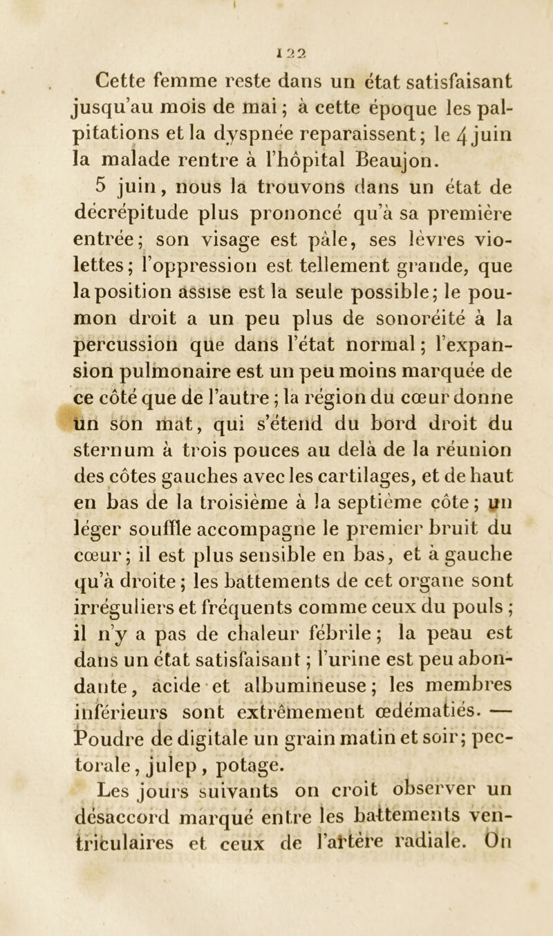 Cette femme reste dans un état satisfaisant jusqu’au mois de mai ; à cette époque les pal- pitations et la dyspnée reparaissent; le 4 juin la malade rentre à l’hôpital Beaujon. 5 juin, nous la trouvons dans un état de décrépitude plus prononcé qu’à sa première entrée; son visage est pâle, ses lèvres vio- lettes; l’oppression est tellement gl ande, que la position assise est la seule possible; le pou- mon droit a un peu plus de sonoréité à la percussion que dans l’état normal ; l’expan- sion pulmonaire est un peu moins marquée de ce côté que de l’autre ; la région du cœur donne tin son mat, qui s’étend du bord droit du sternum à trois pouces au delà de la réunion des côtes gauches avec les cartilages, et de haut en bas de la troisième à la septième côte; un léger souffle accompagne le premier bruit du cœur; il est plus sensible en bas, et à gauche qu’à droite ; les battements de cet organe sont irréguliers et fréquen ts comme ceux du pouls ; il n’y a pas de chaleur fébrile ; la peau est dans un état satisfaisant ; l’urine est peu abon- dante, acide et albumineuse; les membres inférieurs sont extrêmement œdématiés. — Poudre de digitale un grain matin et soir; pec- torale , julep, potage. Les jours suivants on croit observer un désaccord marqué entre les battements ven- triculaires et ceux de l’aKère radiale. On