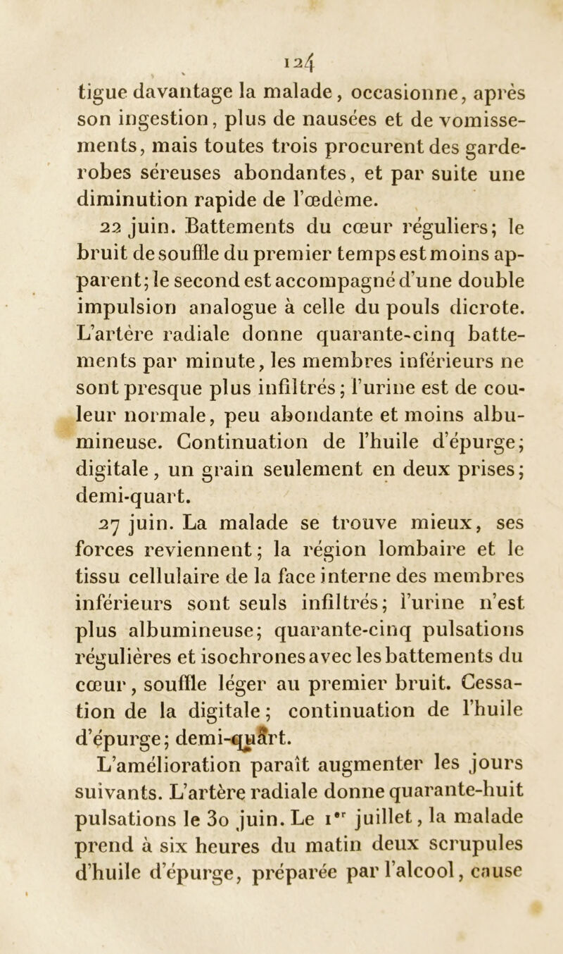 tigue davantage la malade, occasionne, après son ingestion, plus de nausées et de vomisse- ments, mais toutes trois procurent des garde- robes séreuses abondantes, et par suite une diminution rapide de l’œdème. 22 juin. Battements du cœur réguliers; le bruit de souffle du premier temps est moins ap- parent; le second est accompagné d’une double impulsion analogue à celle du pouls dicrote. L’artère radiale donne quarante-cinq batte- ments par minute, les membres inférieurs ne sont presque plus infiltrés; l’urine est de cou- leur normale, peu abondante et moins albu- mineuse. Continuation de l’huile dépurge; digitale, un grain seulement en deux prises; demi-quart. 27 juin. La malade se trouve mieux, ses forces reviennent ; la région lombaire et le tissu cellulaire de la face interne des membres inférieurs sont seuls infiltrés; l’urine 11’est plus albumineuse; quarante-cinq pulsations régulières et isochrones avec les battements du cœur, souffle léger au premier bruit. Cessa- tion de la digitale ; continuation de l’huile d’épurge; demi-quSrt. L’amélioration paraît augmenter les jours suivants. L’artère radiale donne quarante-huit pulsations le 3o juin. Le i#r juillet, la malade prend à six heures du matin deux scrupules d’huile d’épurge, préparée par l’alcool, cause