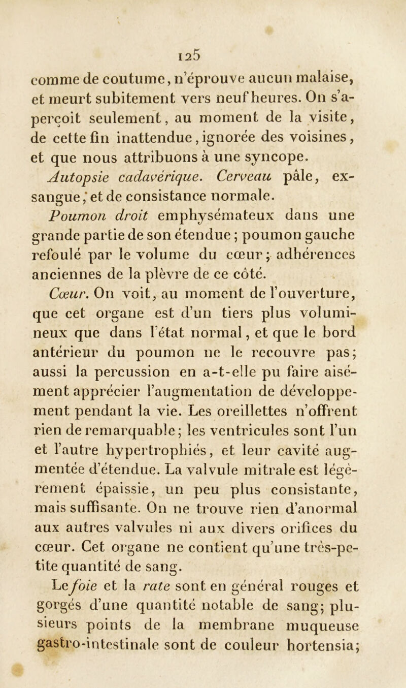 comme de coutume, n’éprouve aucun malaise, et meurt subitemen t vers neuf heures. On s’a- perçoit seulement, au moment de la visite, de cette fin inattendue, ignorée des voisines, et que nous attribuons à une syncope. Autopsie cadavérique. Cerveau pâle, ex- sangue,'et de consistance normale. Poumon droit emphysémateux dans une grande partie de son étendue ; poumon gauche refoulé par le volume du cœur; adhérences anciennes de la plèvre de ce côté. Cœur. On voit, au moment de l’ouverture, que cet organe est d’un tiers plus volumi- neux que dans l'état normal, et que le bord antérieur du poumon ne le recouvre pas; aussi la percussion en a-t-elle pu faire aisé- ment apprécier l’augmentation de développe- ment pendant la vie. Les oreillettes n’offrent rien de remarquable ; les ventricules sont l’un et l’autre hypertrophiés, et leur cavité aug- mentée d’étendue. La valvule mitrale est légè- rement épaissie, un peu plus consistante, mais suffisante. On ne trouve rien d’anormal aux autres valvules ni aux divers orifices du cœur. Cet organe ne contient qu’une très-pe- tite quantité de sang. Lefoie et la rate sont en général rouges et gorgés d’une quantité notable de sang; plu- sieurs points de la membrane muqueuse gastro-intestinale sont de couleur hortensia;