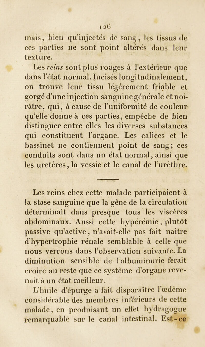 mais, bien qu’injectés de sang, les tissus de ces parties ne sont point altérés dans leur texture. Les reins sont plus rouges à l’extérieur que dans l’état normal. Incisés longitudinalement, on trouve leur tissu légèrement friable et gorgé d’une in jection sanguine générale et noi- râtre, qui, à cause de l’uniformité de couleur quelle donne à ces parties, empêche de bien distinguer entre elles les diverses substances qui constituent l’organe. Les calices et le bassinet ne contiennent point de sang; ces conduits sont dans un état normal, ainsi que les uretères, la vessie et le canal de l’urèthre. Les reins chez cette malade participaient à la stase sanguine que la gêne de la circulation déterminait dans presque tous les viscères abdominaux. Aussi cette hypérémie , plutôt passive qu’active, n’avait-elle pas fait naître d’hypertrophie rénale semblable à celle que nous verrons dans l’observation suivante. La diminution sensible de l albuminurie ferait croire au reste que ce système d’organe reve- nait à un état meilleur. L’huile d’épurge a fait disparaître l’œdème considérable des membres inférieurs de cette malade, en produisant un effet hydragogue remarquable sur le canal intestinal. Est-ce